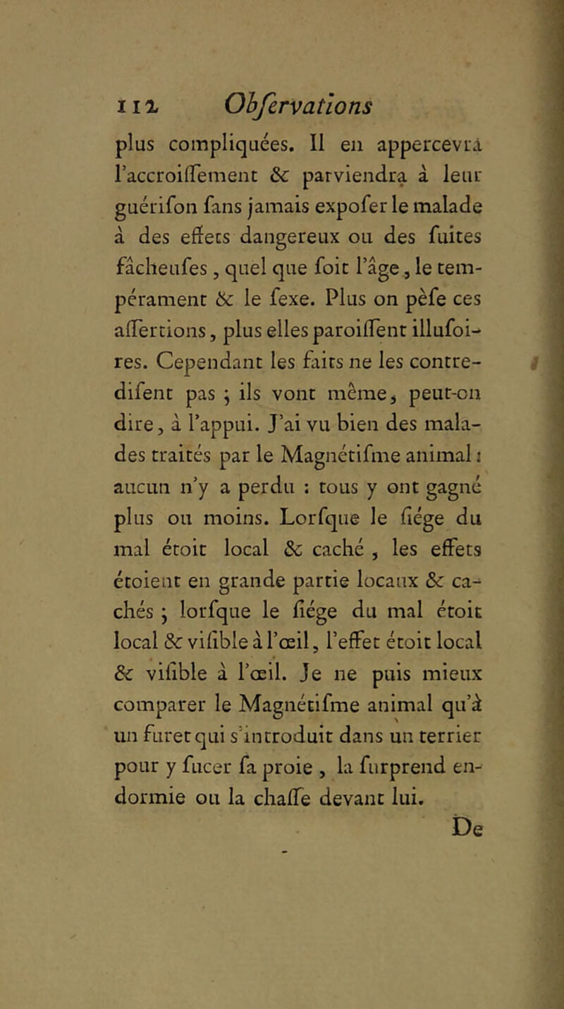 plus compliquées. Il en appercevrà l’accroiffement Se parviendra à leur guérifon fans jamais expofer le malade à des effets dangereux ou des fuites fâcheufes , quel que foit l’âge, le tem- pérament Se le fexe. Plus on pèfe ces affercions, plus elles parodient illufoi- res. Cependant les faits ne les contre- difent pas j ils vont même , peut-on dire, à l’appui. J’ai vu bien des mala- des traités par le Magnétifme animal : aucun n’y a perdu : tous y ont gagné plus ou moins. Lorfque le liège du mal étoit local Se caché , les effets étoient en grande partie locaux Se ca- chés j lorfque le liège du mal étoit local Se viiible à l’œil, l’effet étoit local & vifible à l’œil. Je ne puis mieux comparer le Magnétifme animal qu’à un furet qui s’introduit dans un terrier pour y fucer fa proie , la furprend en- dormie ou la chaffe devant lui. De