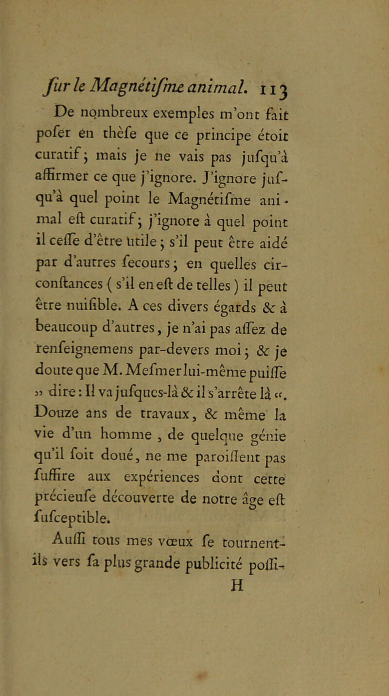 De nombreux exemples m’ont fait pofer en thèfe que ce principe étoit curatif ; mais je ne vais pas jufqua affirmer ce que j’ignore. J’ignore juf- qu a quel point le Magnétifme ani * mal eft curatif - j’ignore à quel point il celle d’être utile ; s’il peut être aidé par d’autres fecoursj en quelles cir- conftances { s’il en eft de telles ) il peut être nuifible. A ces divers égards & à beaucoup d’autres, je n’ai pas alfez de renfeignemens par-devers moi • & je doute que M. Mefmer lui-mêmepuilfe » dire : Il va jufqucs-là & il s’arrête là Douze ans de travaux, & même la vie d’un homme , de quelque génie qu’il foit doué, ne me paroiflent pas fuffire aux expériences dont cette précieufe découverte de notre âge eft fufceptible. Auffi tous mes voeux fe tournent- ils vers fa plus grande publicité poffi- H l