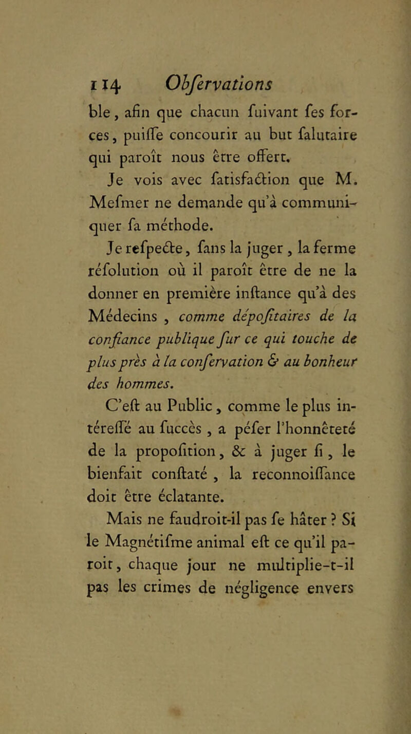 ble, afin que chacun fuivant fies for- ces, puiffe concourir au but falutaire qui paroît nous être offert. Je vois avec fatisfadtion que M. Mefmer ne demande qu’à communi- quer fa méthode. Je refpedte, fans la juger , la ferme réfolution où il paroît être de ne la donner en première inftance qu’à des Médecins , comme, dépofitaires de la confiance publique fiur ce qui touche de plus près à la confiervation & au bonheur des hommes. C’e.ft au Public , comme le plus in- téreffé au fuccès , a péfer l’honnêteté de la propofition, & à juger fi , le bienfait conftaté , la reconnoiffance doit être éclatante. Mais ne faudroit-il pas fe hâter ? Si le Magnétifme animal eft ce qu’il pa- roit, chaque jour ne multiplie-t-il pas les crimes de négligence envers