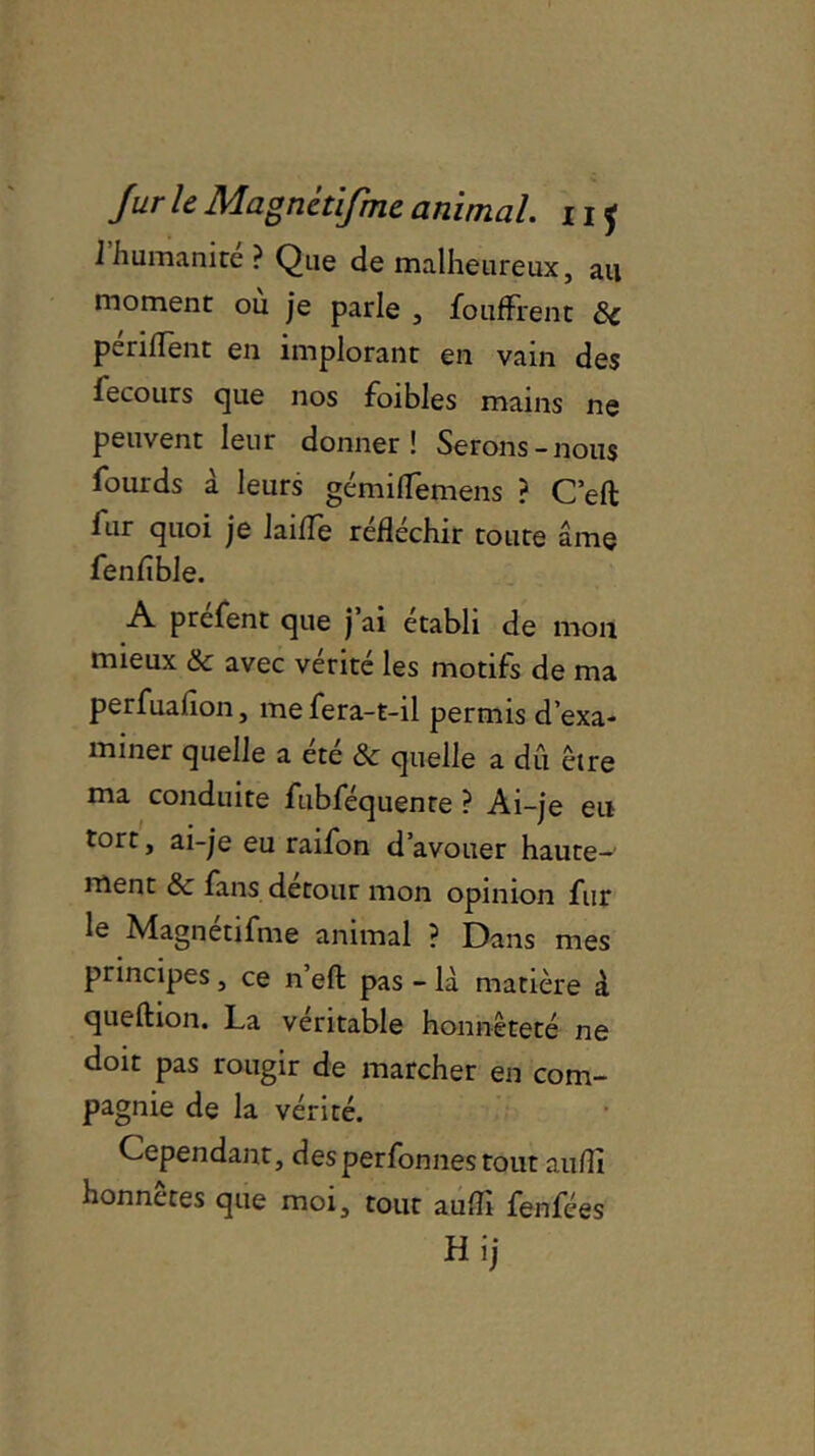 I humanité ? Que de malheureux, au moment où je parle , fouffrent 8c pendent en implorant en vain des fecours que nos foibles mains ne peuvent leur donner! Serons-nous fourds à leurs gémiffemens ? C’eft fur quoi je laide rédéchir toute âme fenfible. A prefent que j ai établi de mon mieux & avec vérité les motifs de ma perfuadon, me fera-t-il permis d’exa- miner quelle a été & quelle a dû être ma conduite fubféquenre ? Ai-je eu tort, ai-je eu raifon d’avouer haute- ment & fans détour mon opinion fur le Magnétifme animal ? Dans mes principes , ce n eft pas - là matière à queftion. La véritable honnêteté ne doit pas rougir de marcher en com- pagnie de la vérité. Cependant, desperfonnes tout audî honnêtes que moi, tout audî fenfées Hij