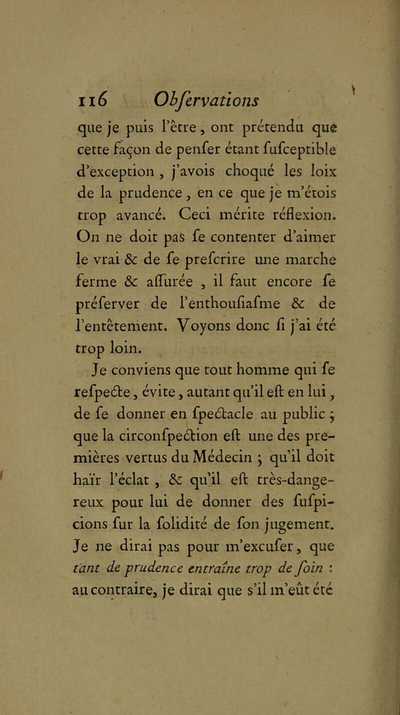 que je puis l’être, ont prétendu que cette façon de penfer étant fufceptible d’exception , j’avois choqué les loix de la prudence , en ce que je m’étois trop avancé. Ceci mérite réflexion. On ne doit pas fe contenter d’aimer le vrai & de fe prefcrire une marche ferme & allurée , il faut encore fe préferver de l’enthouflafme & de l’entêtement. Voyons donc fi j’ai été trop loin. Je conviens que tout homme qui fe refpeéte, évite, autant qu’il efb en lui, de fe donner en fpeétacle au public } que la circonfpection eft une des pre- mières vertus du Médecin \ qu’il doit haïr l’éclat , & qu’il eft très-dange- reux pour lui de donner des fufpi- cions fur la folidité de fon jugement. Je ne dirai pas pour m’excufer, que tant de prudence entraîne trop de foin : au contraire, je dirai que s’il m’eût été