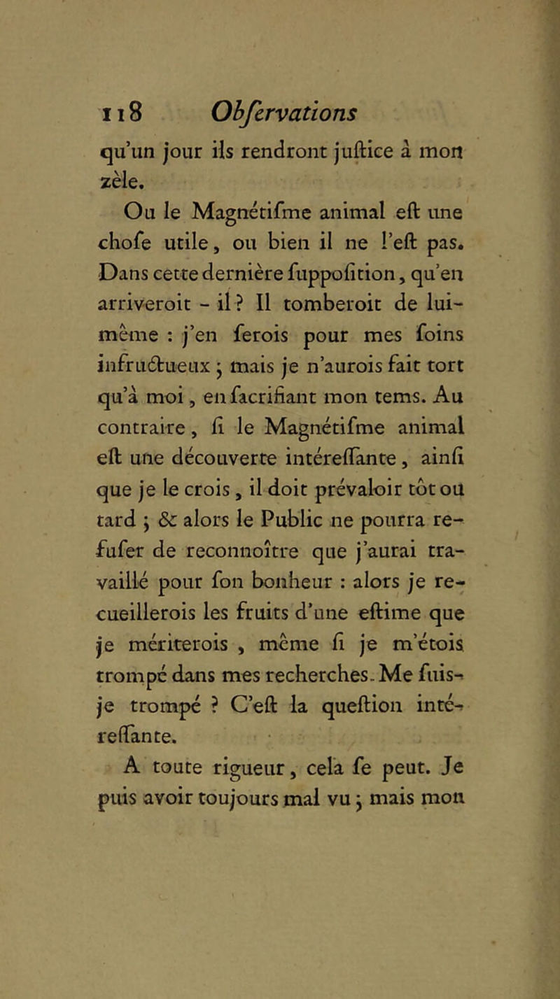 qu’un jour ils rendront juftice à mon zèle. Ou le Magnétifme animal eft une chofe utile, ou bien il ne l’eft pas. Dans cette dernière fuppofition, qu’en arriveroit - il ? Il tomberoit de lui- mème : j’en ferois pour mes foins infructueux • mais je n’aurois fait tort qu’à moi, enfacrifiant mon tems. Au contraire, li le Magnétifme animal eft une découverte intérelfante , ainli que je le crois , il doit prévaloir tôt ou tard \ & alors le Public ne pourra re- fufer de reconnoître que j’aurai tra- vaillé pour fon bonheur : alors je re- cueillerais les fruits d’une eftime que je mériterais , meme fi je m’étois trompé dans mes recherches. Me fuis-^ je trompé ? C’eft la queftion inté-r relfante. A toute rigueur, cela fe peut. Je puis avoir toujours mal vu ; mais mon