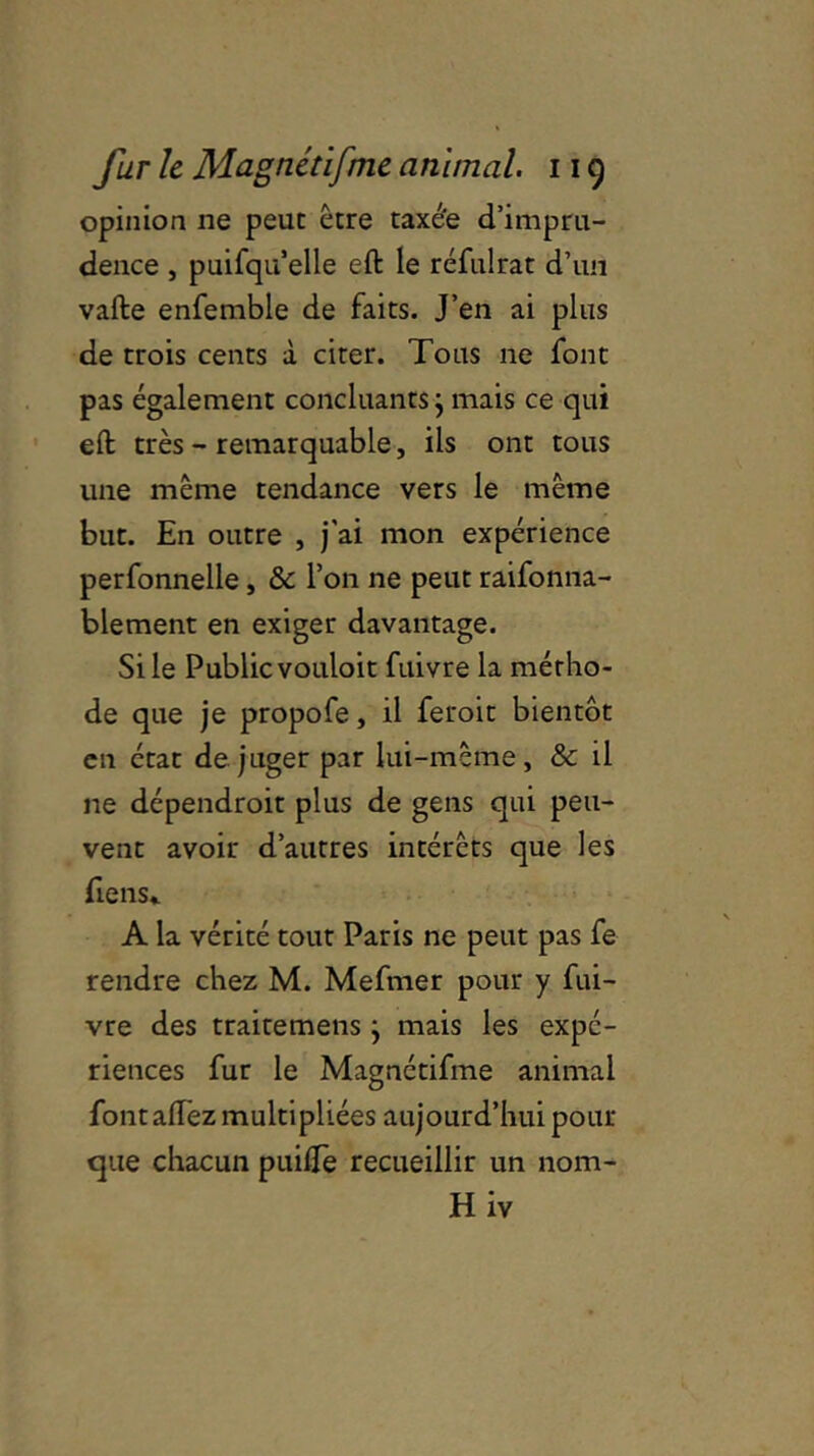 opinion ne peut être taxée d’impru- dence , puifqu’elle eft le réfulrat d’un vafte enfemble de faits. J’en ai plus de trois cents à citer. Tous ne font pas également concluants j mais ce qui eft très - remarquable, ils ont tous une même tendance vers le même but. En outre , j'ai mon expérience perfonnelle, & l’on ne peut raifonna- blement en exiger davantage. Si le Public vouloit fuivre la métho- de que je propofe, il feroit bientôt en état déjuger par lui-même, & il ne dépendroit plus de gens qui peu- vent avoir d’autres intérêts que les Tiens.. A la vérité tout Paris ne peut pas fe rendre chez M. Mefmer pour y fui- vre des traitemens } mais les expé- riences fur le Magnétifme animal fontaffez multipliées aujourd’hui pour que chacun puifTe recueillir un 110m- Hiv