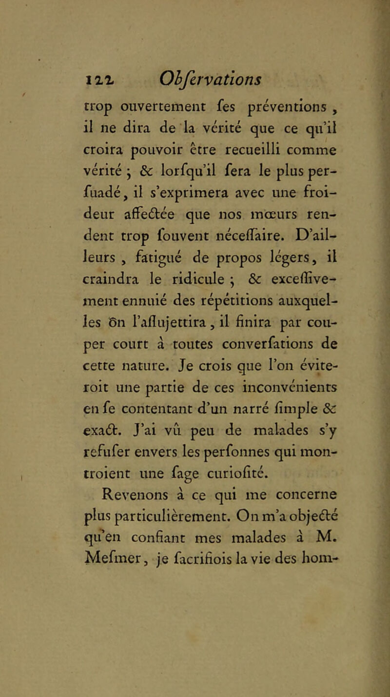 trop ouvertement fes préventions , il ne dira de la vérité que ce qu’il croira pouvoir être recueilli comme vérité j ôc lorfqu’il fera le plus per- fuadé, il s’exprimera avec une froi- deur affeétée que nos mœurs ren- dent trop fouvent néceffaire. D’ail- leurs , fatigué de propos légers, il craindra le ridicule ; ôc exceflîve- ment ennuié des répétitions auxquel- les ôn l’aflujettira, il finira par cou- per court à toutes converfations de cette nature. Je crois que l’on évite- roit une partie de ces inconvénients en fe contentant d’un narré fimple ôc exaéh J’ai vu peu de malades s’y refufer envers les perfonnes qui mon- traient une fage curiofité. Revenons à ce qui me concerne plus particulièrement. Onm’aobjeété qu’en confiant mes malades à M. Mefmer, je facrifiois la vie des hom-