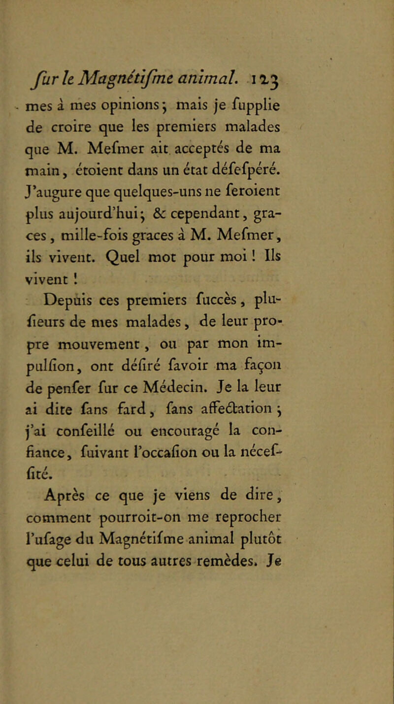 mes à mes opinions; mais je fupplie de croire que les premiers malades que M. Mefmer ait acceptés de ma main, étoient dans un état défefpéré. J’augure que quelques-uns ne feroient plus aujourd’hui; &c cependant, grâ- ces , mille-fois grâces à M. Mefmer, ils vivent. Quel mot pour moi ! Us vivent 1 Depuis ces premiers fuccès, plu- sieurs de mes malades, de leur pro- pre mouvement, ou par mon im- pulfion, ont déliré favoir ma façon de penfer fur ce Médecin. Je la leur ai dite fans fard, fans affectation ; j’ai confeillé ou encouragé la con- fiance , fuivant l’occafion ou la nécef- fité. Après ce que je viens de dire, comment pourroit-on me reprocher l’ufage du Magnétifme animal plutôt que celui de tous autres remèdes. Je