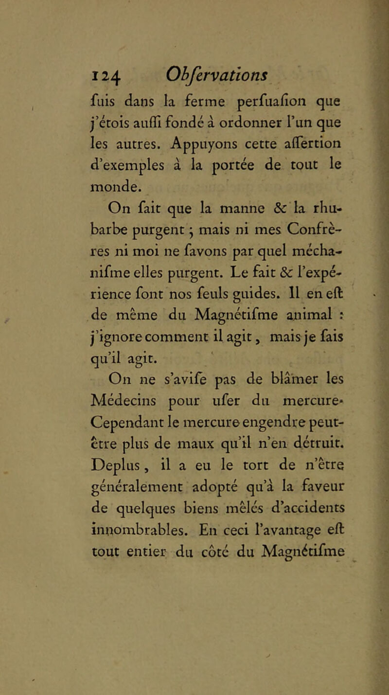 fuis dans la ferme perfuafion que j’érois aufïl fondé à ordonner l’un que les autres. Appuyons cette alfertion d’exemples à la portée de tout le monde. On fait que la manne & la rhu- barbe purgent} mais ni mes Confrè- res ni moi ne favons par quel mécha- nifine elles purgent. Le fait & l’expé- rience font nos feuls guides. Il en eft de même du Magnétifme animal : j’ignore comment il agit, mais je fais qu’il agit. On ne s’avife pas de blâmer les Médecins pour ufer du mercure* Cependant le mercure engendre peut- être plus de maux qu’il n’en détruit. Déplus, il a eu le tort de n’être généralement adopté qu’à la faveur de quelques biens mêlés d’accidents innombrables. En ceci l’avantage eft tout entier du côté du Magnétifme