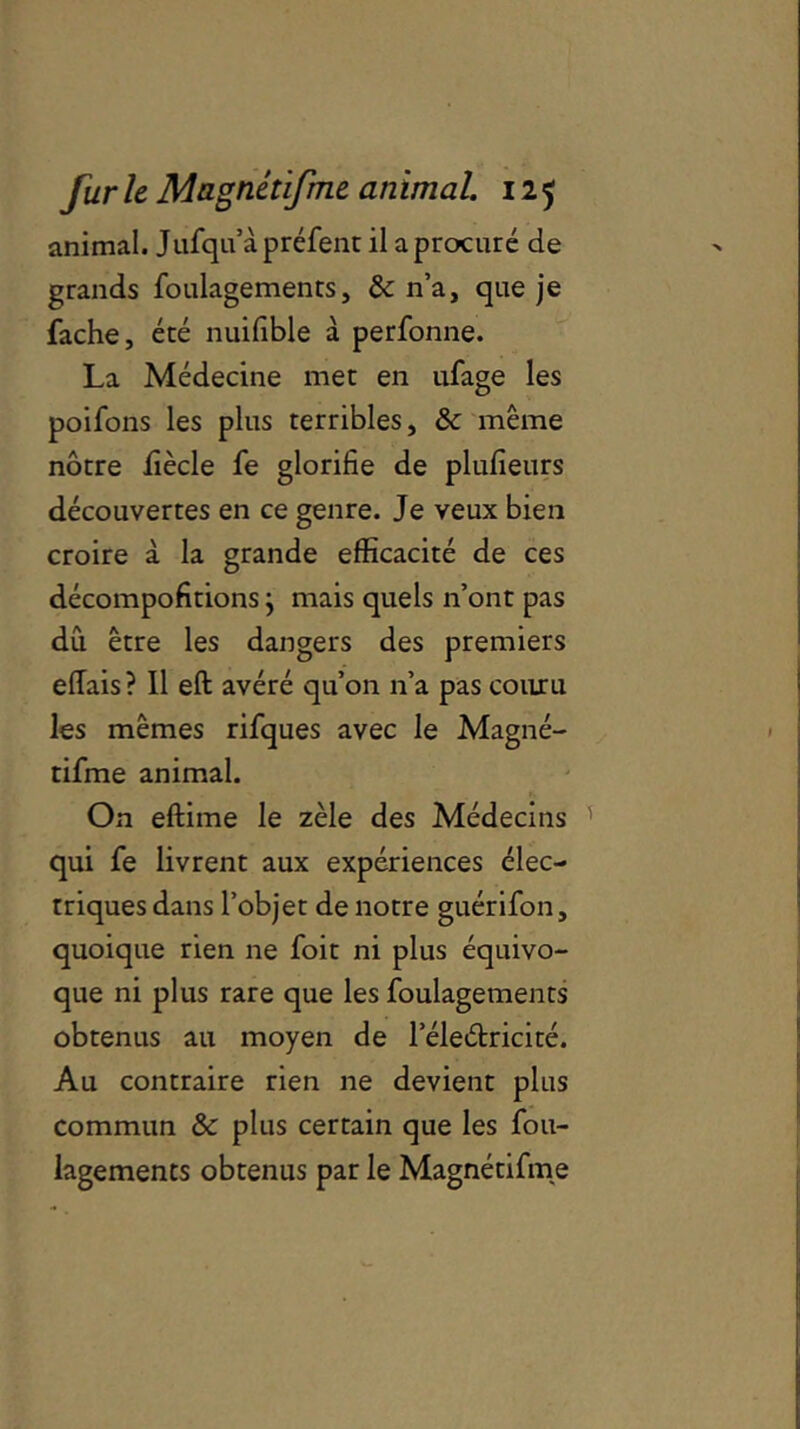 animal. Jufqu’àpréfent il a procuré de grands foulagements, & n’a, que je fâche, été nuifible à perfonne. La Médecine met en ufage les poifons les plus terribles, & même nôtre fiècle fe glorifie de plufieurs découvertes en ce genre. Je veux bien croire à la grande efficacité de ces décompofitions} mais quels n’ont pas dû être les dangers des premiers effais? Il eft avéré qu’on n’a pas couru les mêmes rifques avec le Magné- tifme animal. On eftime le zèle des Médecins qui fe livrent aux expériences élec- triques dans l’objet de notre guérifon, quoique rien ne foit ni plus équivo- que ni plus rare que les foulagements obtenus au moyen de l’éleétricité. Au contraire rien ne devient plus commun & plus certain que les fou- lagements obtenus par le Magnêtifme