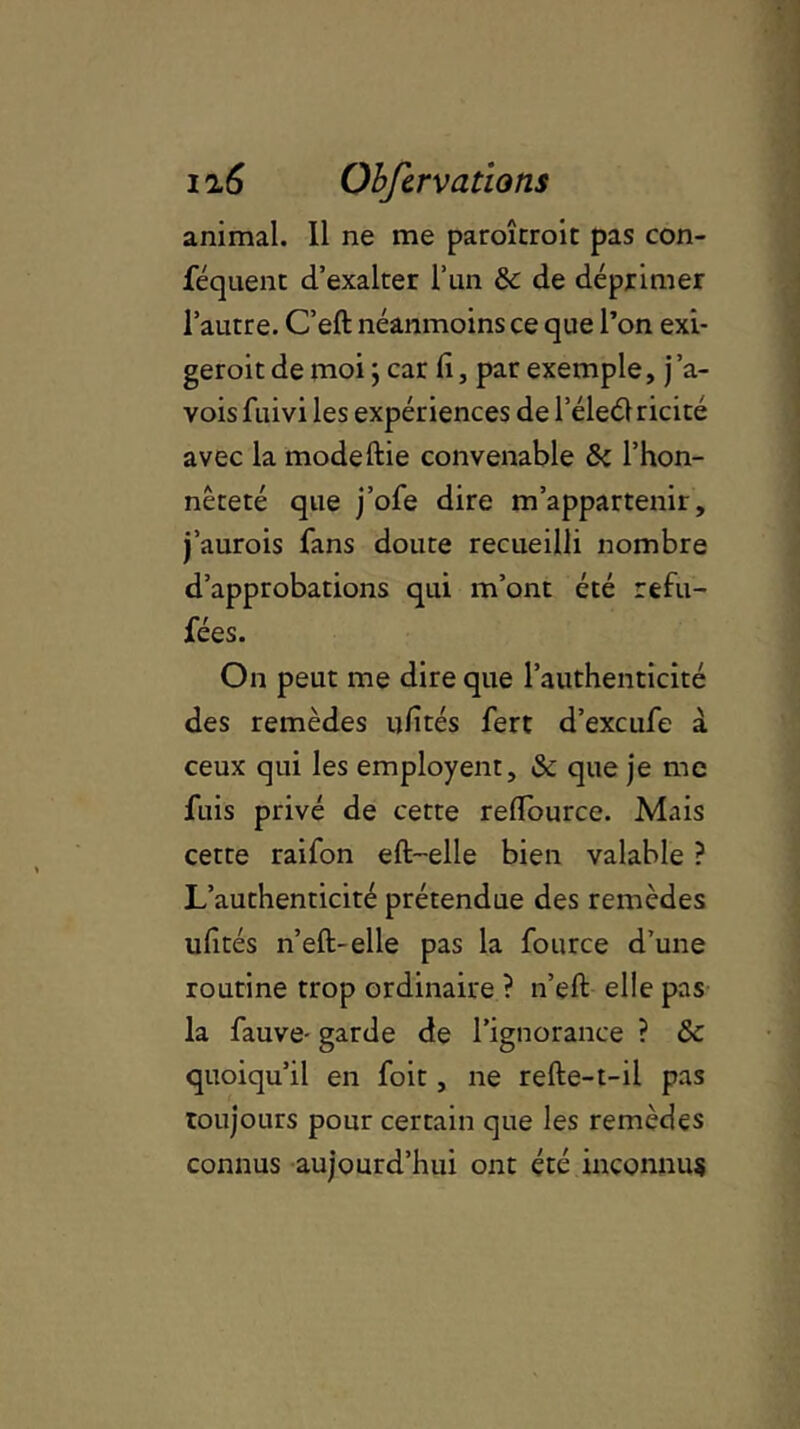 animal. Il ne me paroîtroit pas con- féquent d’exalter l’un 5c de déprimer l’autre. C’eft néanmoins ce que l’on exi- geroit de moi ; car lï, par exemple, j ’a- vois fuivi les expériences de l’éleél ricité avec la modeftie convenable 5c l’hon- nêteté que j’ofe dire m’appartenir, j’aurois fans doute recueilli nombre d’approbations qui m’ont été refu- fées. On peut me dire que l’authenticité des remèdes ufités fert d’excufe à ceux qui les employent, 5c que je me fuis privé de cette refïource. Mais cette raifon eft-elle bien valable ? L’authenticité prétendue des remèdes ufités n’eft-elle pas la fource d’une routine trop ordinaire ? n’eft elle pas la fauve- garde de l’ignorance ? 5c quoiqu’il en foit, ne refte-t-il pas Toujours pour certain que les remèdes connus aujourd’hui ont été inconnus