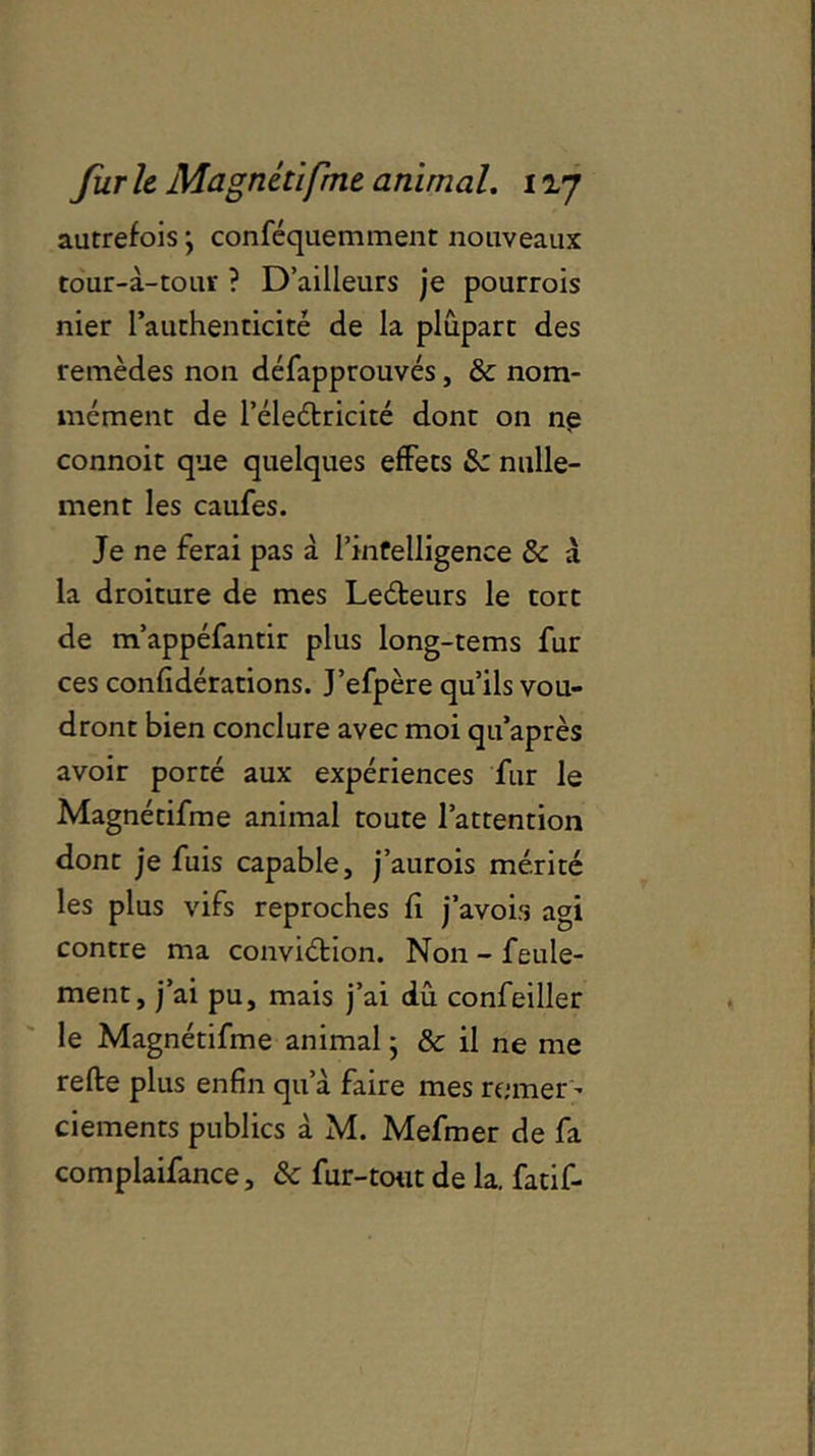 autrefois *, conféquemment nouveaux to'ur-à-tour ? D’ailleurs je pourrois nier l’authenticité de la plupart des remèdes non défapprouvés, & nom- mément de l’éleétricité dont on ne connoit que quelques effets 8c nulle- ment les caufes. Je ne ferai pas à l’infelligence 8c a la droiture de mes Leéteurs le tort de m’appéfantir plus long-tems fur ces confédérations. J’efpère qu’ils vou- dront bien conclure avec moi qu’après avoir porté aux expériences fur le Magnétifme animal toute l’attention dont je fuis capable, j’aurois mérité les plus vifs reproches fi j’avob agi contre ma conviétion. Non - feule- ment, j’ai pu, mais j’ai dû confeiller le Magnétifme animal ; & il ne me refte plus enfin qu’a faire mes remer ' ciements publics à M. Mefmer de fa complaifance, & fur-tout de la. fatif-