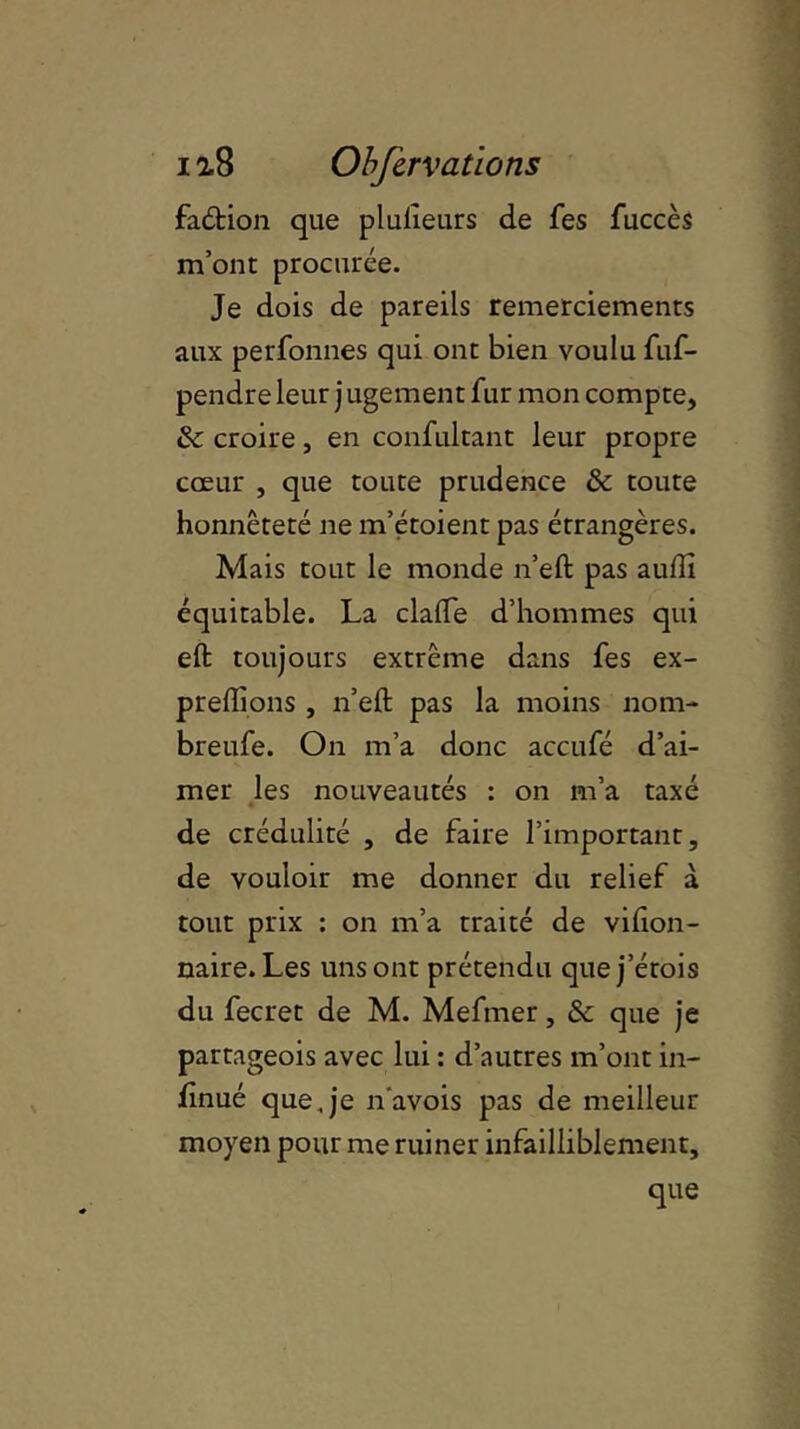 faétion que plulieurs de fes fuccès m’ont procurée. Je dois de pareils remerciements aux perfonnes qui ont bien voulu fuf- pendre leur j ugement fur mon compte, tk croire, en confultant leur propre cœur , que toute prudence & toute honnêteté ne m’étoient pas étrangères. Mais tout le monde n’eft pas aullî équitable. La clafte d’hommes qui eft toujours extrême dans fes ex- preflions , n’eft pas la moins nom- breufe. On m’a donc accufé d’ai- mer les nouveautés : on m’a taxé de crédulité , de faire l’important, de vouloir me donner du relief à tout prix : on m’a traité de vifion- naire. Les uns ont prétendu que j’érois du fecret de M. Mefmer, & que je partageois avec lui : d’autres m’ont in- finité que,je n'avois pas de meilleur moyen pour me ruiner infailliblement, que