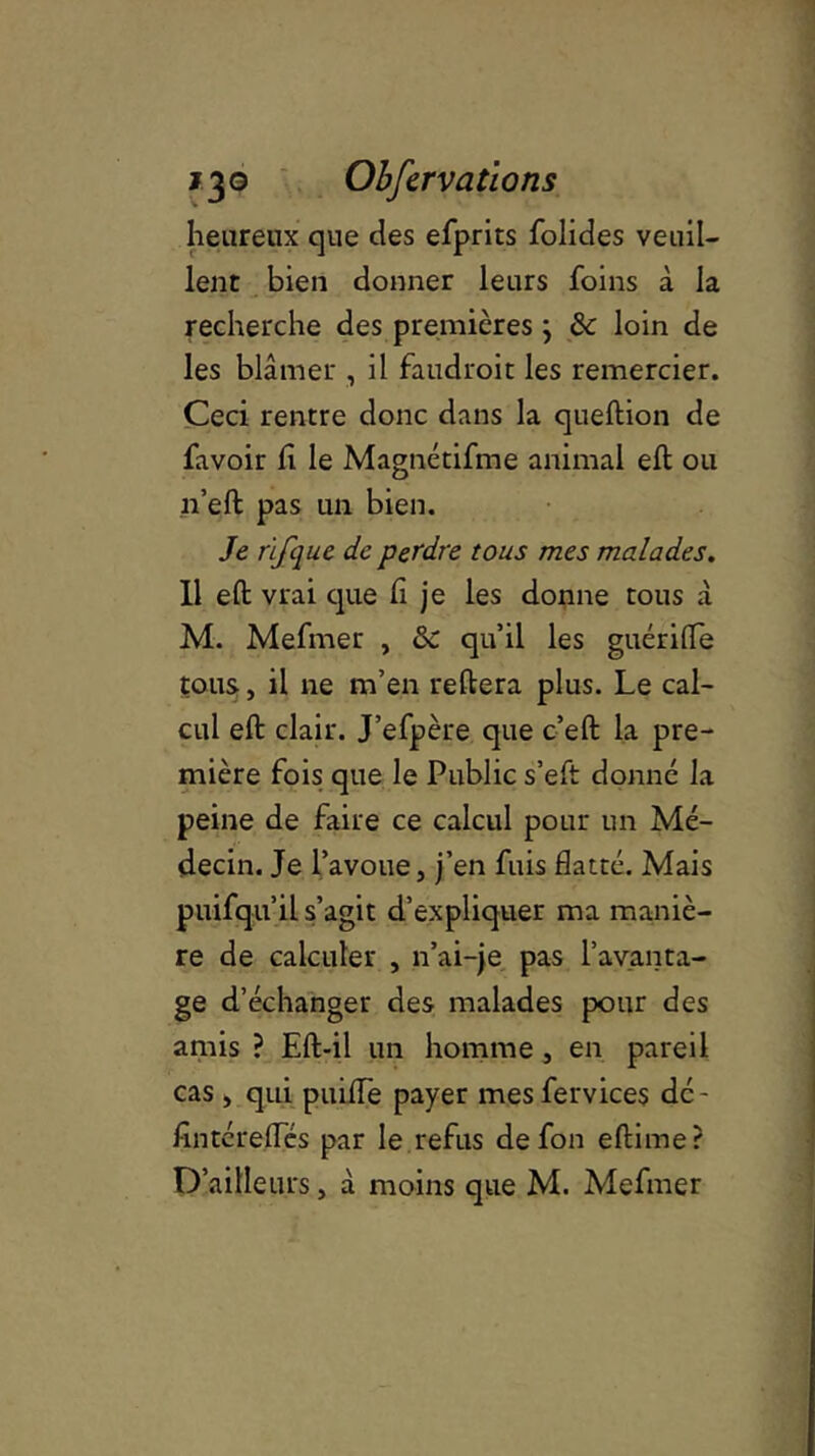 heureux que des efprits folides veuil- lent bien donner leurs foins à la recherche des premières \ 8c loin de les blâmer , il faudroit les remercier. Ceci rentre donc dans la queftion de favoir h le Magnétifme animal eft ou n’eft pas un bien. Je rijfque de perdre tous mes malades. Il eft vrai que fi je les donne tous à M. Mefrner , 8c qu’il les guérifle tous, il ne m’en reliera plus. Le cal- cul eft clair. J’efpère que c’eft la pre- mière fois que le Public s’eft donné la peine de faire ce calcul pour un Mé- decin. Je l’avoue, j’en fuis flatté. Mais puifqu’il s’agit d’expliquer ma maniè- re de calculer , n’ai-je pas l’avanta- ge d’échanger des malades pour des amis ? Eft-il un homme , en pareil cas , qui puiiïe payer mes fervices dé - fintérefles par le refus defon eftime?