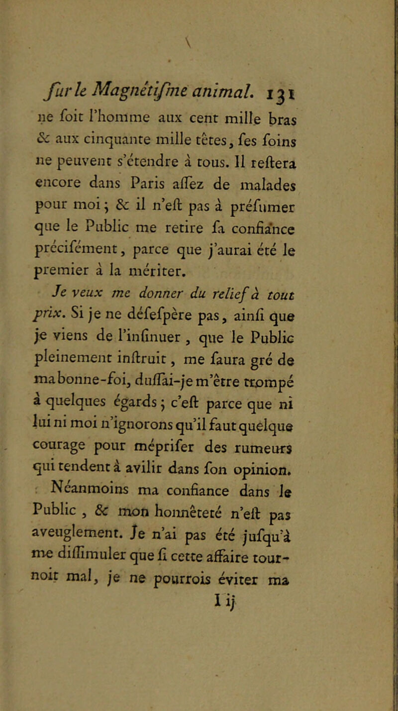 lie foit l’homme aux cent mille bras & aux cinquante mille têtes, fes foins ne peuvent s’étendre à tous. 11 reliera encore dans Paris allez de malades pour moi ; & il n’elt pas à préfumer que le Public me retire fa confiance précifcment, parce que j’aurai été le premier à la mériter. Je veux me donner du relief à tout prix. Si je ne défefpère pas, ainfi que je viens de l’infinuer , que le Public pleinement inllruit, me faura gré de ma bonne-foi, dullai—je m’être trompé a quelques égards} c’ell parce que ni lui ni moi n ignorons qu’il faut quelque courage pour méprifer des rumeurs qui tendent à avilir dans fon opinion. Neanmoins ma confiance dans le Public , & mon honnêteté n’eil pas aveuglement. Je n’ai pas été jufqu a me dilîîmuler que fi cette affaire tour- noir mal, je ne pourrois éviter ma