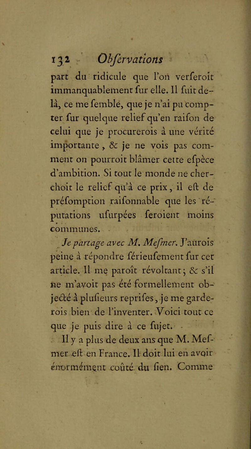 part du ridicule que l’on verferoit immanquablement fur elle. 11 fuit de- là, ce me femble, que je n’ai pu comp- ter fur quelque relief qu’en raifon de celui que je procurerois à une vérité importante , & je ne vois pas com- ment on pourroit blâmer cette efpèce d’ambition. Si tout le monde ne cher- choit le relief qu’à ce prix, il eft de préfomption raifonnable que les ré- putations ufurpées feroient moins communes. Je partage avec M. Mefmer. J’aurois peine à répondre férieufement fur cet article. 11 me paroît révoltant- 8c s’il ne m’avoit pas été formellement ob- jecté à plusieurs reprifes, je me garde- rois bien de l’inventer. Voici tout ce que je puis dire à ce fujet. Il y a plus de deux ans que M. Mef- mer effc en France. 11 doit lui en avoir énormément coûté du fien. Comme