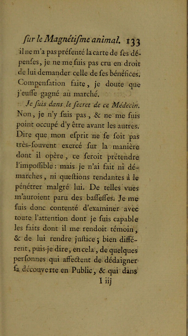 il 11e m’a pas préfenté Ja carte de fes dé- pendes, je ne me fuis pas cru en droit de lui demander celle de fes bénéfices. Compenfation faite, je doute que j’euiïe gagné au marché. Je fuis dans le fecret de ce Médecin. Non, je n’y fuis pas, & ne me fuis point occupé d’y être avant les autres. Dire que mon efprit ne fe foit pas tres-fouvent exercé fur la manière dont il opère , ce feroit prétendre l’impolfible : mais je n’ai fait ni dé- marches , ni queflions tendantes à le pénétrer malgré lui. De telles vues m’auroient paru des bafiTelfes. Je me fuis donc contenté d’examiner avec toute l’attention dont je fuis capable les faits dont il me rendoit témoin, & de lui rendre juftice $ bien diffé- rent, puis-je dire, en cela, de quelques perfonnes qui affectent de dédaigner fa découverte en Public, &c qui dans T * * •