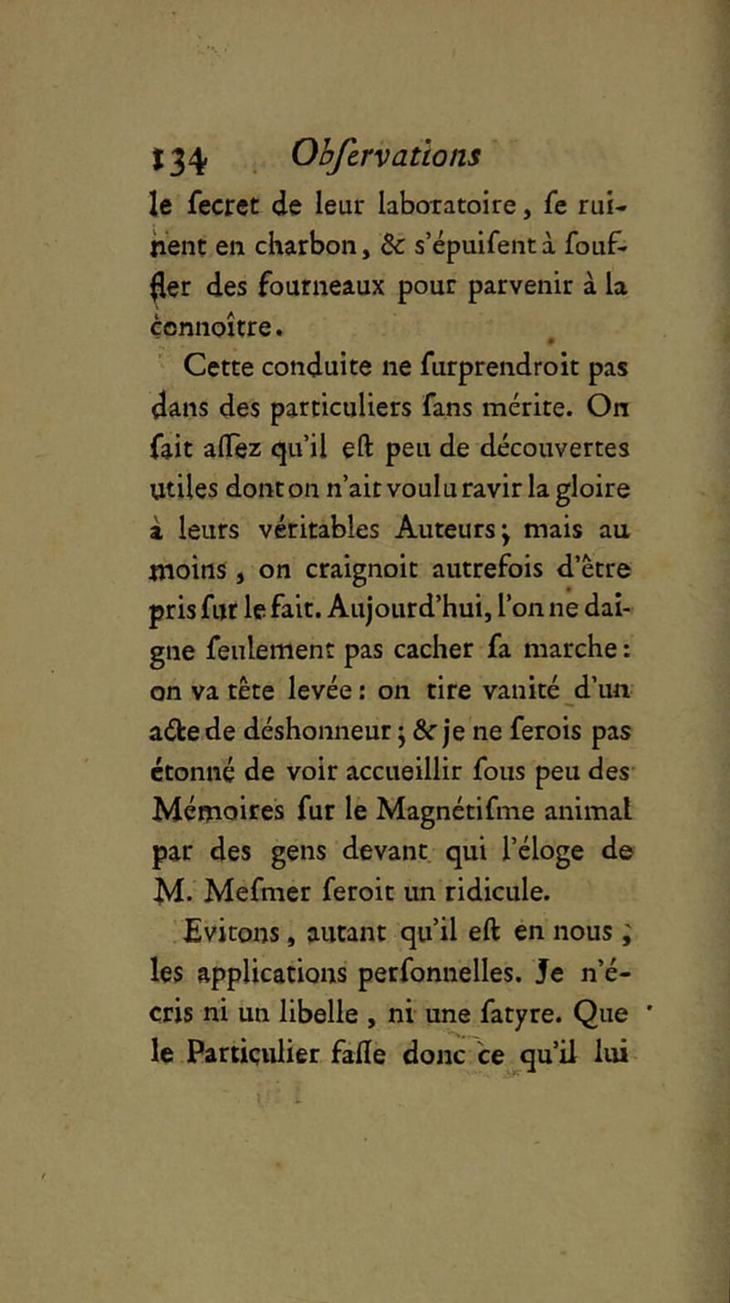 le fecret de leur laboratoire, fe rui- nent en charbon, &: s’épuifentà fouf- (1er des fourneaux pour parvenir à la çcnnoître. Cette conduite ne furprendroit pas dans des particuliers fans mérite. On fait alfez qu’il eft peu de découvertes Utiles dont on n’ait voulu ravir la gloire à leurs véritables Auteurs; mais au moins, on craignoit autrefois d’être pris fur le fait. Aujourd’hui, l’on ne dai- gne feulement pas cacher fa marche : on va tête levée : on tire vanité d’un aéfcede déshonneur ; &r je ne ferois pas étonné de voir accueillir fous peu des Mémoires fur le Magnétifme animal par des gens devant qui l’éloge de M. Mefmer feroit un ridicule. Evitons, autant qu’il eft en nous ; les applications perfonnelles. Je n’é- cris ni un libelle , ni une fatyre. Que ' le Particulier falïe donc ce qu’il lui