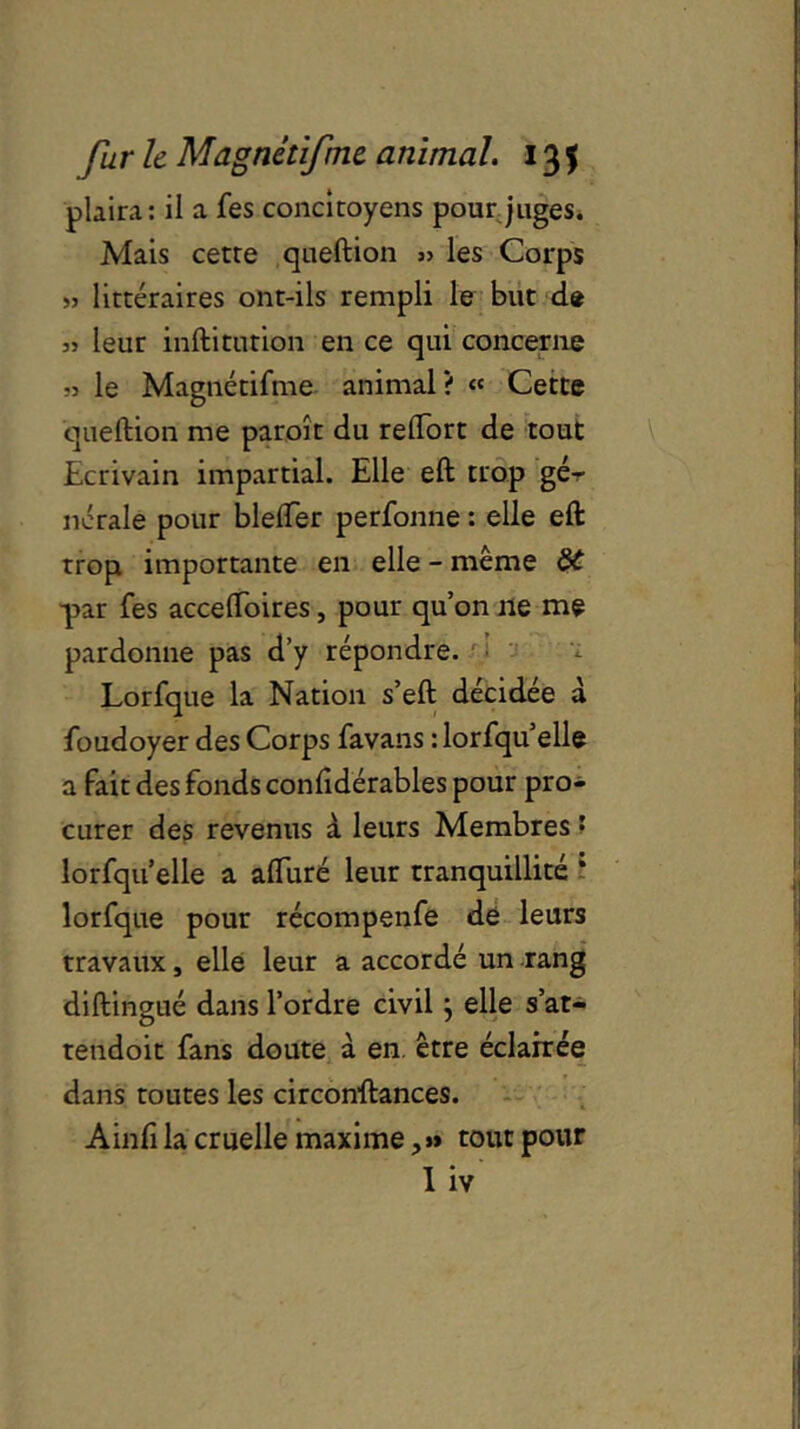 plaira: il a fes concitoyens pour juges. Mais cette queftion » les Corps » littéraires ont-ils rempli le but de » leur inftitution en ce qui concerne « le Magnétifme animal? « Cette queftion me paroît du reflort de tout Ecrivain impartial. Elle eft trop gér 11craie pour blefler perforine : elle eft trop importante en elle - même par fes acceftoires, pour qu’on ne me pardonne pas d’y répondre. Lorfque la Nation s’eft décidée à foudoyer des Corps favans : lorfqu’elle a fait des fonds conftdérables pour pro- curer des revenus à leurs Membres • lorfqu elle a aftiiré leur tranquillité * lorfque pour récompenfe de leurs travaux, elle leur a accordé un rang diftingué dans l’ordre civil} elle s’at- tendoit fans doute à en être éclairée dans toutes les circonftances. Ainft la cruelle maxime, »» tout pour I iv