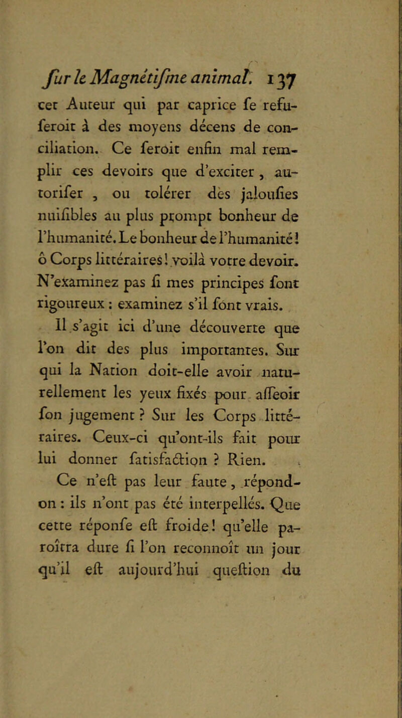 cec Auteur qui par caprice fe refu- feroit à des moyens décens de con- ciliation. Ce feroit enfin mal rem- plir ces devoirs que d’exciter , au- torifer , ou tolérer des jaloufies nuifibles au plus prompt bonheur de l’humanité. Le bonheur de l’humanité l 6 Corps littéraires! voilà votre devoir. N’examinez pas fi mes principes font rigoureux : examinez s’il font vrais. 11 s’agit ici d’une découverte que l’on dit des plus importantes. Sur qui la Nation doit-elle avoir natu- rellement les yeux fixés pour afteoir fon jugement? Sur les Corps litté- raires. Ceux-ci qu’ont-ils fait pour lui donner fatisfaélion ? Rien. Ce n’eft pas leur faute, répond- on : ils n’ont pas été interpellés. Que cette réponfe eft froide! qu’elle pa- roîrra dure fi l’on reconnoît un jour qu’il eft aujourd’hui queftion du