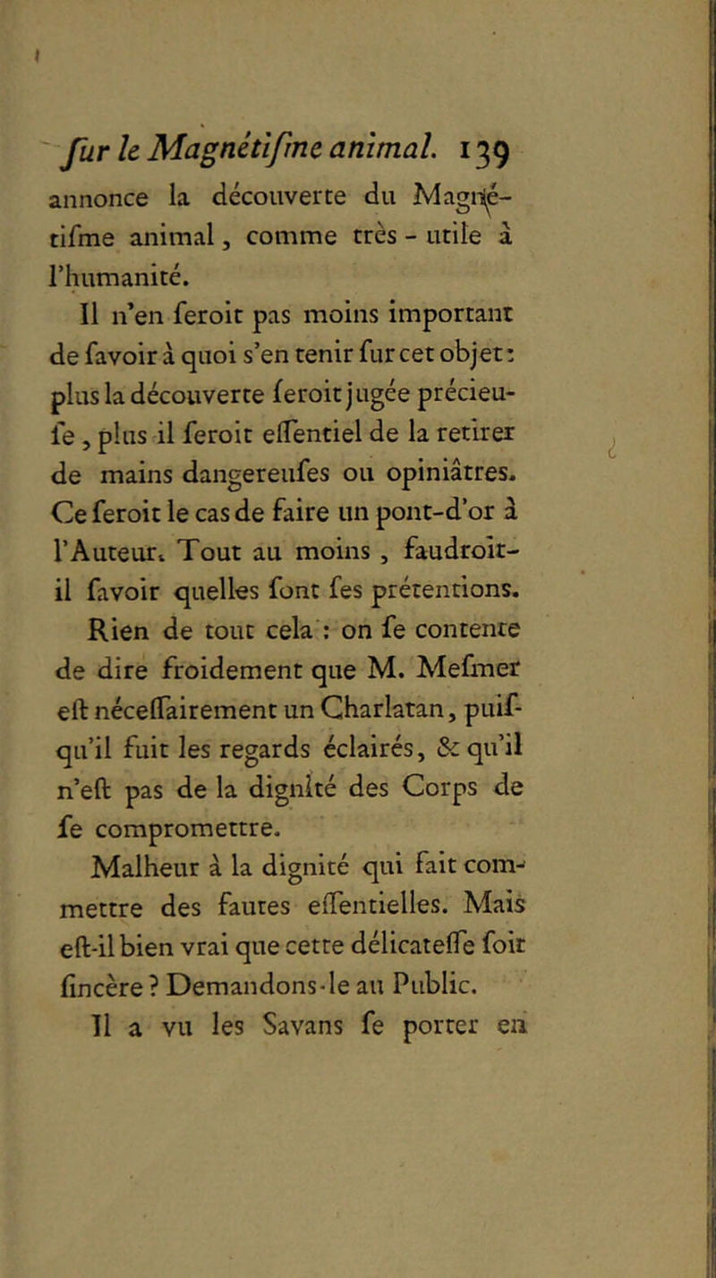» fur le Magnétifrne animal. 139 annonce la découverte du Magrié- tifme animal, comme très - utile a l’humanité. Il n’en feroit pas moins important de fa voir à quoi s’en tenir fur cet objet : plus la découverte feroit jugée précieu- fe, plus il feroit elTentiel de la retirer de mains dangereufes ou opiniâtres. Ce feroit le cas de faire un pont-d’or à l’Auteurt Tout au moins , faudrok- il favoir quelles font fes prétentions. Rien de tout cela : on fe contente de dire froidement que M. Mefmer eft néceflairement un Charlatan, puif- qu’il fuit les regards éclairés, & qu’il n’eft pas de la dignité des Corps de fe compromettre. Malheur à la dignité qui fait com- mettre des fautes effentielles. Mais eft-ilbien vrai que cette délicatelfe foir fincère? Demandons -le au Public. Il a vu les Savans fe porter en