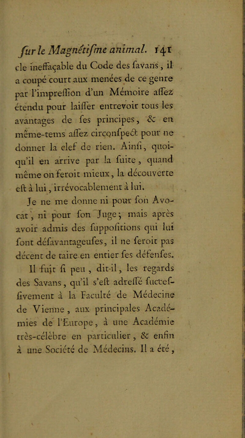 cle ineffaçable du Code des favans, il a coupé court aux menées de ce genre par l’impreflion d’un Mémoire affez étendu pour biffer entrevoir tous les avantages de fes principes, & en même-rems affez cirçqnfpeâ: pour ne donner la clef de rien. Ainfi, quoi- qu’il en arrive par la fuite, quand même onferoit mieux, la découverte eft à lui, irrévocablement à lui. Je ne me donne ni pour fon Avo- cat, ni pour fon Juge-, mais après avoir admis des fuppolitions qui lui font défavanrageufes, il ne feroit pas décent de taire en entier fes défenfes. 11 fuit fi peu , dit-il, les regards des Savans, qu’il s’eft adreffé fuc'cef- fivement à la Faculté de Médecine de Vienne, aux principales Acadé- mies de l’Europe, à une Académie rrès-célèbre en particulier, & enfin à une Société de Médecins. Il a été.