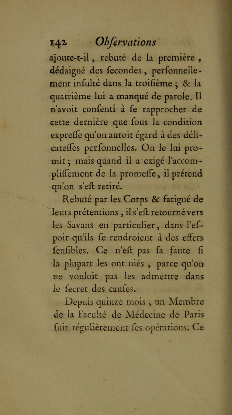 ajoute-t-il, rebuté de la première , dédaigné des fécondés, perfonnelle - ment infulté dans la troifième j & la quatrième lui a manqué de parole. Il n’avoit çonfenti à fe rapprocher de cette dernière que fous la condition expreffe qu’on auroit égard à des déli- cateffes perfonnelles. On le lui pro- mit • mais quand il a exigé l’accom- plidement de la promeffe, il prétend qu’on s’ed: retiré. Rebuté par les Corps & fatigué de leurs prétentions , il s’eft. retourné vers les Savans en particulier, dans l’ef- poir qu’ils fe rendroient à des effets fenfibles. Ce n’eft pas fa faute d la plupart les ont niés , parce qu’on ne vouloit pas les admettre dans le fecret des caufes. Depuis quinze mois , un Membre de la Faculté de Médecine de Paris fuit régulièrement fes opérations. Ce