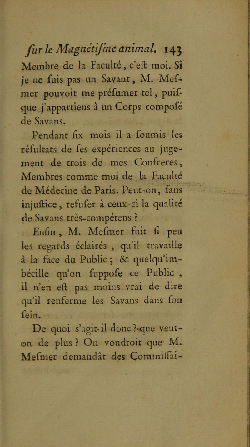 Membre de la Faculté, c’eft moi. Si je ne fuis pas un Savant, M. Mef- mer pouvoit me puéfumer tel, puif- que j’appartiens à un Corps compofé de Savans. Pendant fix mois il a fournis les réfultats de fes expériences au juge- ment de trois de mes Confrères, Membres comme moi de la Faculté de Médecine de Paris. Peut-on, fans injuftice, refufer à ceux-ci la qualité de Savans très-compétens ? Enfin , M. Mefmer fuit fi peu les regards éclairés , qu’il travaille à la face du Public ; & quelqu’im- bécille qu’on fuppofe ce Public , il n’en eft pas moins vrai de dire qu’il renferme les Savans dans fon fein. De quoi s’agit-il donc?«que veut- on de plus ? On voudroit que M. Mefmer demandât des Commilfai-