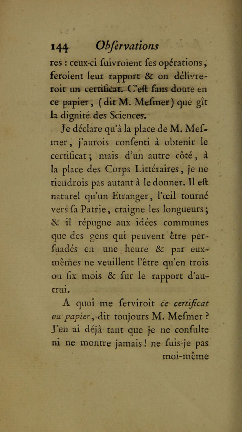 res : ceux-ci fuivroient fes opérations, feroient leur rapport & on délivre- roit un certificat. C’eft fans doute en ce papier, (ditM. Mefmer) que gît la dignité des Sciences. Je déclare qu’à la place de M. Mef- mer, j’aurois confenti à obtenir le certificat y mais d’un autre côté, à la place des Corps Littéraires, je ne riendrois pas autant à le donner. Il eft naturel qu’un Etranger, l’œil tourné vers fa Patrie, craigne les longueurs j &: il répugne aux idées communes que des gens qui peuvent être per- fuadés en une heure &c par eux- mêmes ne veuillent l’être qu’en trois ou fix mois & fur le rapport d’au- trui. A quoi me ferviroit ce certificat ou papier, dit toujours M. Mefmer ? J’en ai déjà tant que je ne confulte ni ne montre jamais ! ne fuis-je pas moi-même