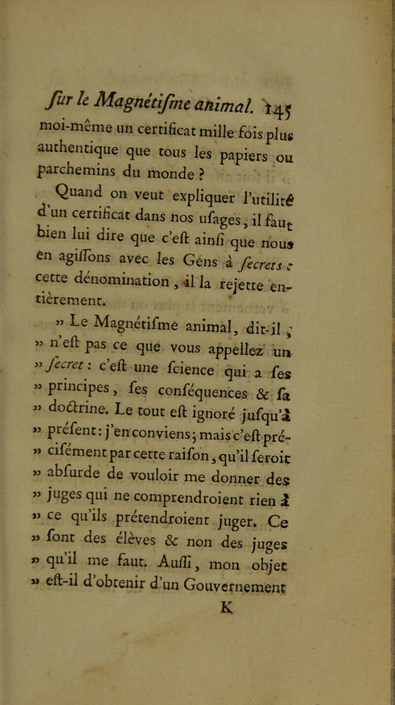 moi-même un certificat mille foisplu* authentique que tous les papiers ou parchemins du monde ? Quand on veut expliquer futilité ü un certificat dans nos ufage's, il faut bien lui dire que c’eft ainfi qlle nous en agi/îons avec les Gens à fecrets ; cette dénomination , il la rejette en- tièrement. ” Le Magnétifme animal, dit-il ; » n eft pas ce que vous appeliez un »Jecret: c’eft une fcience qui a fes ” principes, fes conféquences & fa ” doétrine. Le tout eft ignoré jufqua *’ prefent: j en conviens ; mais c’eft pré- » cifément par cette raifon, qu’il feroic » abfurde de vouloir me donner des ” juges qui ne comprendroient rien 1 ** ce qu’ils prétendaient juger. Ce » font des élèves & non des juges n 9U ^ me faut. Auftî, mon objet » eft-il d obtenir d’un Gouvernement K