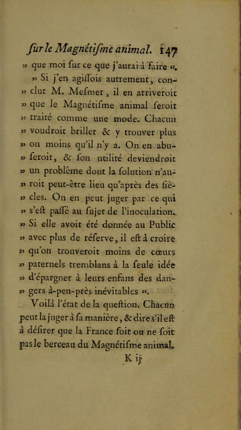 » que moi fur ce que j’aurai à faire «. >j Si j’en agilfois autrement, con- jj dut M. Mefmer, il en arriveroit « que le Magnétifme animal feroit 55 traire comme une mode» Chacun ” voudroit briller 8c y trouver plus >> ou moins qu’il n’y a. On en abu- » feroit, & ion utilité deviendroit » un problème dont la folution nau- « roit peut-être lieu qu’après des irè- » clés. On en peut juger par ce qui s’eft palfé au fujet de l’inoculation. » Si elle avoir été donnée au Public » avec plus de réferve,il eftà croire j> qu’on trouveroit moins de cœurs « paternels tremblans à la feule idée » d’épargner à leurs enfans des dan- » gers à-peu-près inévitables «. Voilà r état de la queftion. Chacun peut la j uger à fx manière, & dire s’il eft à deiîrer que la France foie ou ne foie pas le berceau du Magnétifme animal* K ij