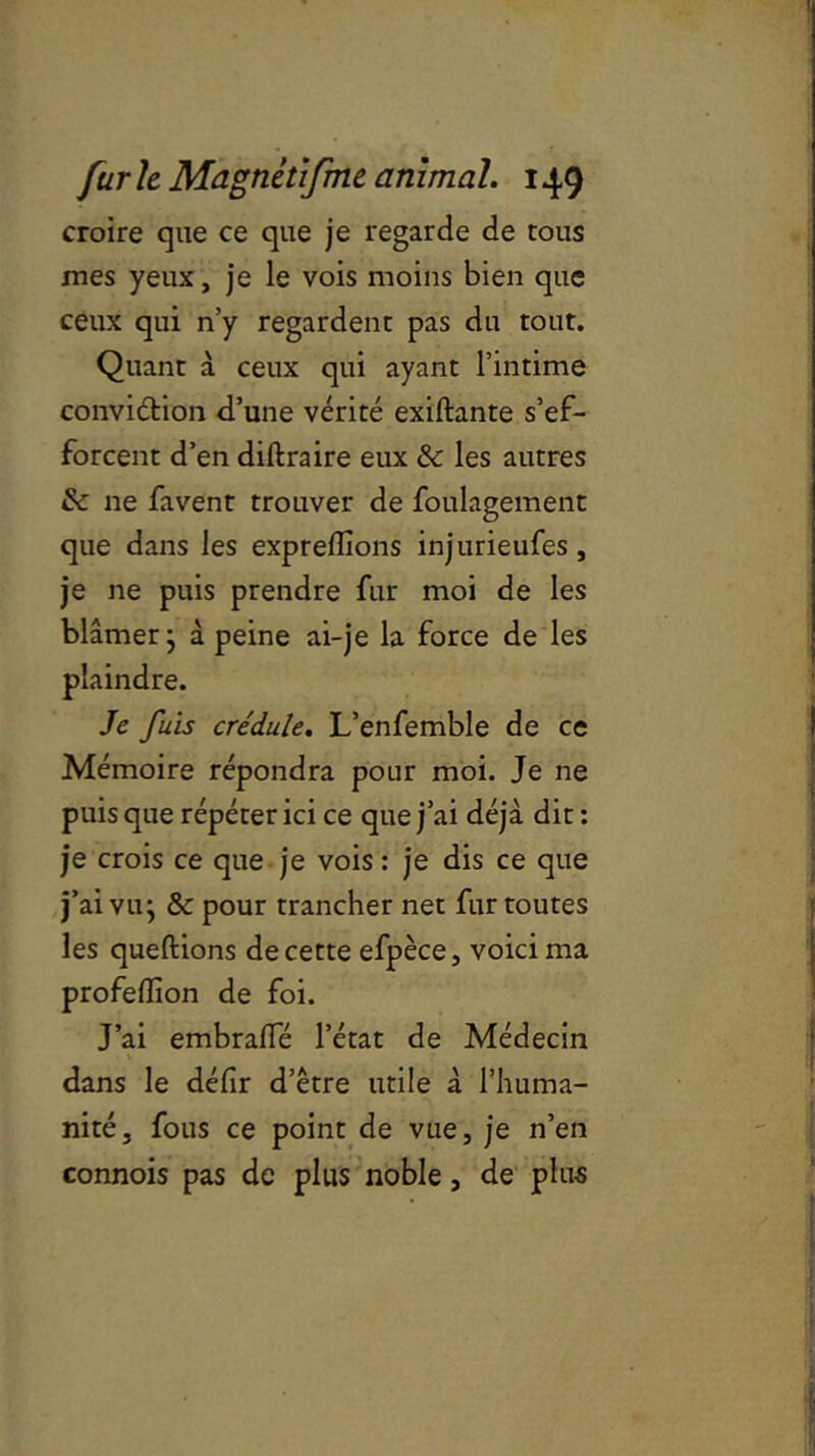 croire que ce que je regarde de tous mes yeux, je le vois moins bien que ceux qui n’y regardent pas du tout. Quant à ceux qui ayant l’intime conviction d’une vérité exiftante s’ef- forcent d’en diftraire eux & les autres & ne favent trouver de foulagement que dans les expreflions injurieufes, je ne puis prendre fur moi de les blâmer; à peine ai-je la force de les plaindre. Je fuis crédule. L’enfemble de ce Mémoire répondra pour moi. Je ne puis que répéter ici ce que j’ai déjà dit : je crois ce que je vois : je dis ce que j’ai vu; & pour trancher net fur toutes les queftions de cette efpèce, voici ma profelïion de foi. J’ai embraffé l’état de Médecin dans le défir d’être utile à l’huma- nité, fous ce point de vue, je n’en connois pas de plus noble, de plus