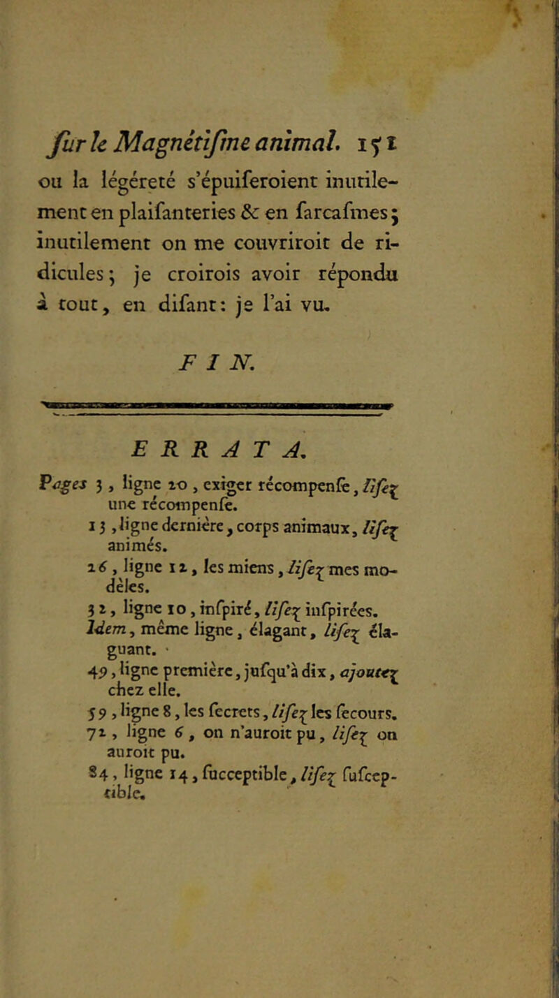 ou la légèreté s’épuiferoient inutile- ment en plaifanteries & en farcafmes ; inutilement on me couvriroit de ri- dicules ; je croirois avoir répondu à tout, en difant: je l’ai vu. FIN. ERRATA. Pages 3, ligne îo , exiger récompenfè, üfe[ une récompenfè. 13,ligne dernière, corps animaux, lifej_ animés. 16 , ligne 1i, les miens, lifer mes mo- dèles. 1 3 z, ligne io, infpiré, life£ infpirées. Idem, même ligne, élagant, Lifej éla- guant. • 45> > lignc première, jufqu’à dix, ajoute^ chez elle. 5 9 5 Hgne 8, les fccrets, lifeç les lècours. 7i, ligne 6, on n’auroitpu, lifej on auroit pu. S4, ligne 14, fucceptible, life£ fufeep- nble.