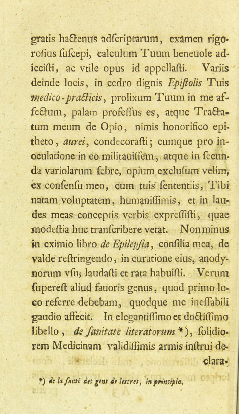 gratis hactenus adfcriptarum, examen rigo- rofius fufcepi, calculum Tuum beneuole ad- iecifti, ac vtile opus id appellafti. Variis deinde locis, in cedro dignis Epijiolis Tuis fnedico-pra6licis^ prolixum Tuum in meaf- feOrum, palam profefTus es, atque Tracta- tum meum de Opio, nimis honorifico epi- theto, aurei^ condecorafti; cumque pro in- oculatione in eo militauifiem , atque in fecun- da variolarum febre, opium exclufum velim, ex confenfu meo, cum tuis fententiis, Tibi natam voluptatem, humaniffimis, ct in lau- des meas conceptis verbis expreflifli, quae modeftia huc tranferibere vetat. Non minus in eximio libro de Epilepfia^ confilia mea, de valde reftringendo, in curatione eius, anody- norum vfuj laudafti et rata habuifti. Verum fuperefl: aliud fauoris genus, quod primo lo- co referre debebam, quodque me ineffabili gaudio affecit. In elegantiffimo cc doCtiffimo libello, de fanit at e Iit er at orum folidio* rem Medicinam validiflimis armis inftrui de- ^ clara* *) ie lafante dts dt Itttres, inptsncipia.