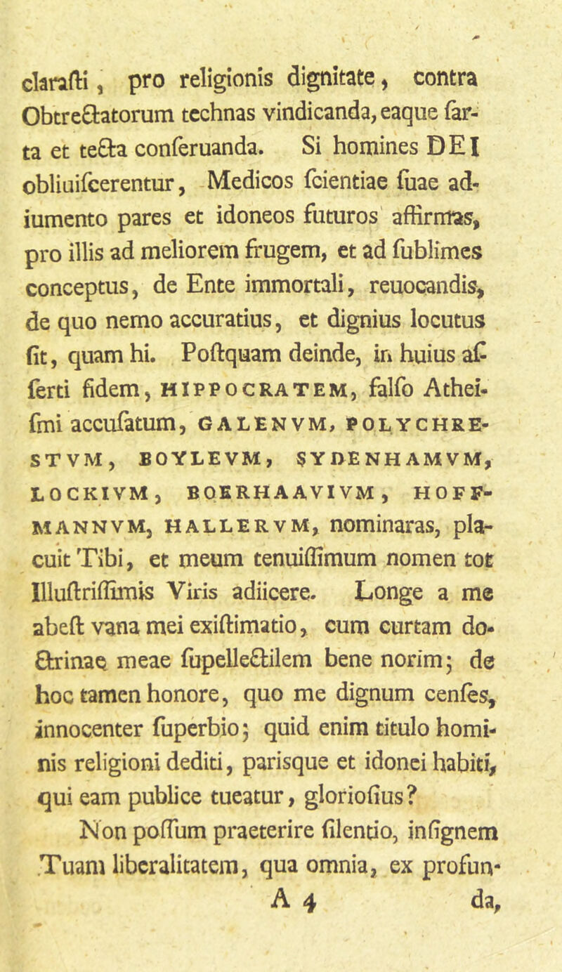 ckrafti, pro religionis dignitate ^ contra Obtrectatorum technas vindicanda, eaque far- ta et teCta conferuanda. Si homines DEI obliuifcerentur, Medicos feientiae fuae ad- iumento pares et idoneos futuros affirmas, pro illis ad meliorem frugem, et ad fublimcs conceptus, de Ente immortali, reuocandis, de quo nemo accuratius, et dignius locutus (it, quam hi. Poflquam deinde, in huius af ferti fidem, Hippocratem, falfo Athei- fmi accufatum, galenvm, polychre- STVM, BOYLEVM, SYnENHAMVM, LOCKIVM, BOKRHAAVIVM, H 0 F F- MANNVM, HALLERVM, Hominaras, pla- cuit Tibi, et meum tenuiffimum nomen toe Illuftrifllmis Viris adiicere. Longe a me abeft vana mei exiftimatio, cum curtam do- ctrinae meae fupelleCtilem bene norim 5 de hoc tamen honore, quo me dignum cenfes, innocenter fuperbio; quid enim titulo homi- nis religioni dediti, parisque et idonei habiti, qui eam publice tueatur, gloriofius? Non poffiim praeterire filentio, infignem .Tuam libcralitatem, qua omnia, ex profun- A 4 da.