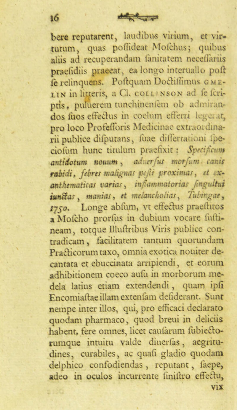 bcre reputarent, laiuiibivs virium, et vir- tutum, quus pofHdear Molchus; quibus aliis ad i^ecupciandam laniratom necellariis praclidiis praeeat, ea longo intcruallo poll ic rclinquais. Pollquam Do(i}iliimus c S4 r- LiN in liueris, a (d. colli nson ad le Icri- pris, puliierein tunchineniem ob adiniran- dos iiios cttedus in coelum crteni lego; ir, pro loco Protcilbris Medicinae cxtraoidina- rii publice dilputans, luae diilbrfauoni ipe- cioium hunc titulum praeHxit: Sprafcinn antidotum nonum, ad-fcr/us morfum canis rabidi, febres fi:a/i^ujs pcfti yroxirtuis, et e.v- onthematicas varias, infiummatorias finguitui iun&as ^ manias, et melancholias^ Tubingae^ sygo. Longe abllim, vt etfecdus praeditos a Molcho prorllis in dubium vocare liilH- neam, totque Illudribus Varis publice con- tradicam, lacilitatem tantum quorundam PraClicorum taxo, omnia exotica nouiter de- cantata et ebuednata arripiendi, et eorum adhibitionem coeco aufu in morborum me- dela latius etiam extendendi, quam ipfi Encomiadae illam extenlam deliderant. Sunt nempe inter illos, qui, pro efficaci declarato quodam pharmaco, quod breui in deliciis habent, fere omnes, licet caularum liibieflo- ruraque intuitu valde diuerlas, aegritu- dines, curabiles, ac quali gladio quodam delphico confodiendas , reputant, laepe, adeo in oculos incurrente linidro effedu, vix