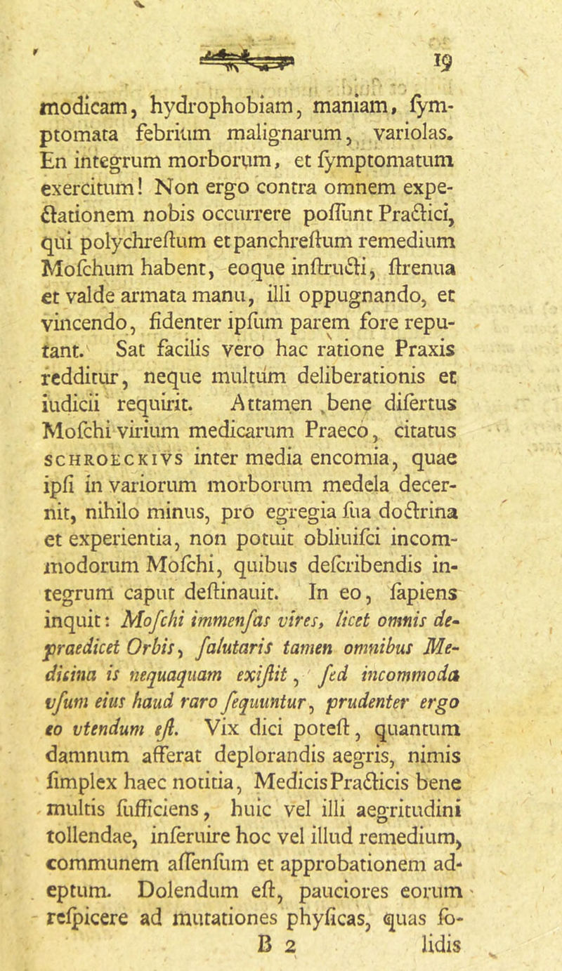 r 19 modicam, hydrophobiam, maniam, fym- ptomata febrium malignarum, variolas. En integrum morborum, et fymptomatum exercitum! Non ergo contra omnem expe- ftationem nobis occurrere pofllint PratSlici, qui polychreftum etpanchreflum remedium Mofchum habent, eoque inftruili, ftrenua €t valde armata manu, illi oppugnando, ec vincendo, fidenter ipfltm parem fore repu- tant. Sat facilis vero hac ratione Praxis redditur, neque multum deliberationis et indicii requirit. Attamen ,bene difertus Mofchi virium medicarum Praeco, citatus scHROECKivs inter media cncomia, quae ipfi in variorum morborum medela decer- nit, nihilo minus, pro egregia fua do lirina et experientia, non potuit obliuifci incom- modorum Mofchi, quibus defcribendis in- tegrum caput deftinauit. In eo, fapiens inquit: Mofchi immenfas vires, licet omnis de- praedicet Orbis ^ faktaris tamen omnibus Me- dicina is nequaquam exijlit, fed hicommoda vfum eius haud raro fequuntur^ prudenter ergo eo vtendum ejl. Vix dici poteft, quantum damnum afferat deplorandis aegris, nimis fimplex haec notitia, MedicisPradiicis bene multis fufficiens, huic vel illi aegritudini tollendae, inferuire hoc vel illud remedium, communem affenfimi et approbationem ad- eptum. Dolendum eft, pauciores eorum > rcfpicere ad mutationes phyficas, quas fb- B 2 lidis