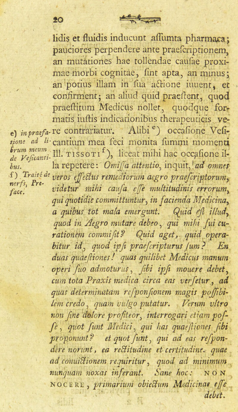 lidis et fluidis inducunt afTumta pharmaca; pauciores perpendere ante praefcripdonem, an mutationes hae tollendae caufae proxi- mae hiorbi cognitae, fint apta, an minus; an potius illam in fua aftione iuuent, et confirment; an aliud quid praefient, quod praeftitum Medicus nollet, quodque forr matis iuftis indicationibus therapeuticis ve- e) inpraefa-vQ contrariatur. Alibioccafione Vefi- tiotie ad Cantium mea feci monita flimmi niomend de'vlfiianti-^' TissoTi ^), liceat mihi hac occafione il- hus. la repetere: Omijfa attentio^ \ncimx^\ad otnnes f) Tracte de remedjorum aegro praejcriptoruwy ^faee! vidbtiir mihi caiifa effe multitudinis errorum^ qui quotidie committuntury in facienda Medicinay a quibus tot mala emergunt. Quid efl illudy quod in Aegro mutare debeo qui mihi fui cu- rationem commi fit f Quid aget, quid opera- bitur idj quod ipfi praefcripturus jum } En duas qiiaejliones ! quas quilibet Medicus manum operi fuo admoturus.^ fibi ipfi mouere debet cum tota Praxis medica circa eas verfetur, ad quas determinatam 7’efponfionem magis pojftbi- lem credo, quam vulgo putatur. Ferum vitro non fne dolore profteor^ interrogari etiam pof- y'^, quot funt Medici qui has quaefiones fibi proponunt? et quot funt ^ qui ad eas refpon- dere norunt, ea re&itudine et certitudine, quae ad conuiUionein requiritur ^ quod ad minimum nunquam noxas infeimnt. Sane hoc: non NOCERE, qjrimarhim obieclum Aiedicinae ejfe debet.