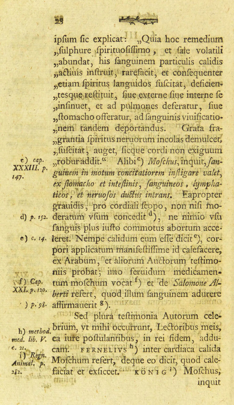 ipfum fic explicat : „Quia hoc remedium jjfulphure .fpirituofiffimo , et (ale volatili jjabundat, his fanguinem particulis calidis „a£l:iius infliruit, rarefacit, et confequenter „ctiam fpiritus languidos flifcitat, deficien- jjtesquq reftituit^ fiue externe fiue interne fe „infinuet, et ad pulmones deferatur, fiue 5,ftomacho offeratur, adfanguinisviuificatio- 5,nem tandem deportandus. Grata fra- „grantia Iphitus neruoi’um incolas demulcet, „fitfcitat , auget, ficqu e cordi non exiguum c) eap. j^roburaddit.‘‘ Alibi yfcf<^/rMj,inquir,yh«- guinem in motum toncitatiorem injligare valit^ ex Jldniacho et intejlinis^ /anguineos, tymp/ia- ticos, et neruofos duSiiis intrans. Eapropter grauidis, pro cor diali fcopo, non nifi mo- ’ d) p.isi. deratum vflim conceditne nirliio vfii fanguis plus iiiffo commotus abortum acce- e) c. 14, ieret. Nempe calidum eum effe dicit®), cor- pori applicatum rrianifeffiflime id calefacere, ex Arabum, et aliorum Ausiorum teftimo- V ■ riiis probat, imo feruidum medicamen- \,' f) Cap. tum mofchum vocat et de Salomone^/-’ XXI.p.i2o. ^ quod.illum fanguinem adurere ')p‘ pS- affirmauerit ®). Sed plura tefthnonia Autorum cele- h) method ^^hi occufrunt, - Ledoribus meis, tned. lib. V. ca iiife poftulantibus, in rei fidem, addu- > , cam. F E R N E LIV s ^ ) inter cardiaca calida Animal!^p. Mbfchilm refert, dequc eo dicit, quod cale- 2f2. faciat et exficcet. * • konig') Mofchus, inquit