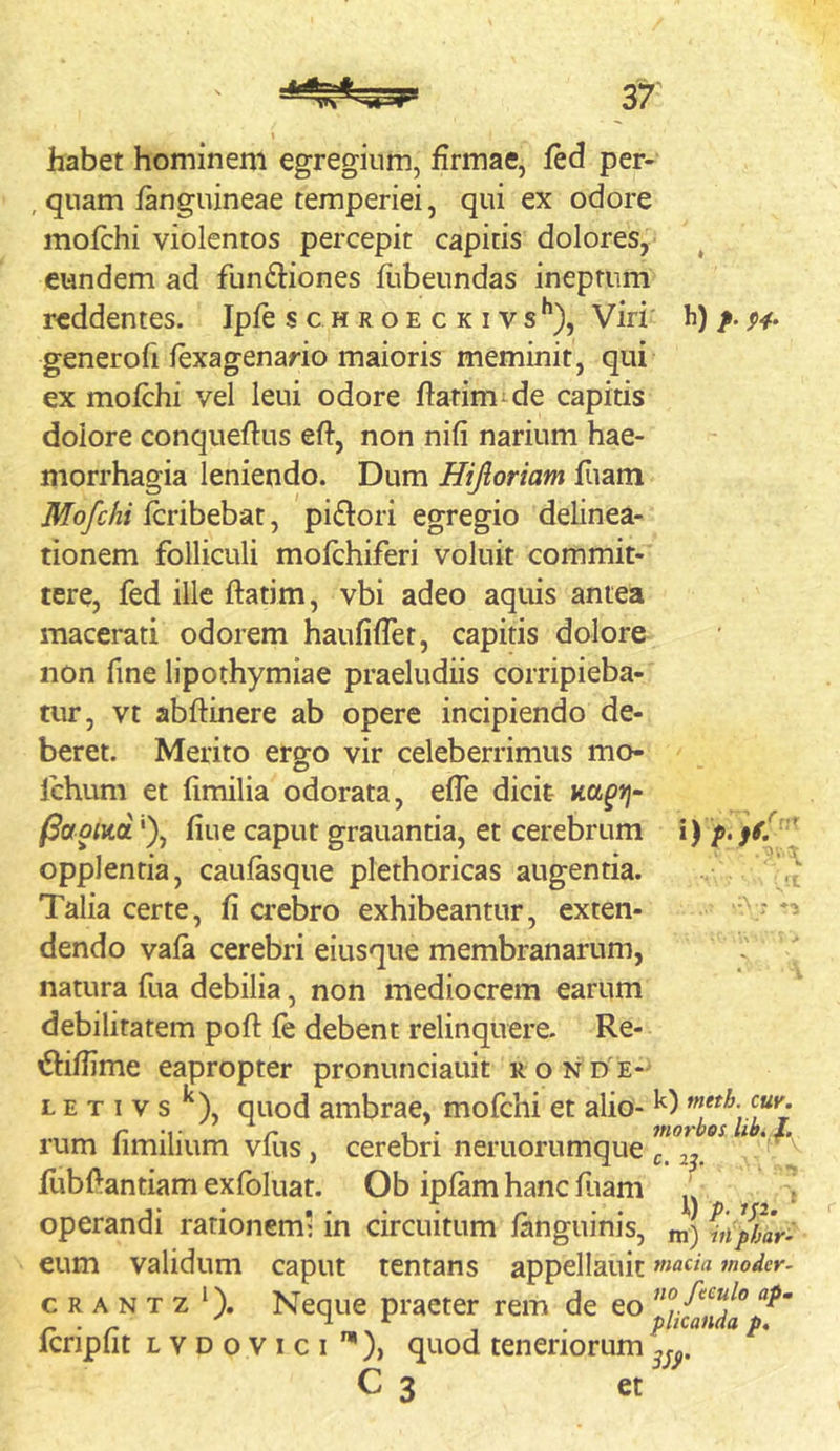 % habet hominem egregium, firmae, fed per- , quam fanguineae temperiei, qui ex odore mofchi violentos percepit capitis dolores, ^ eundem ad functiones fiibeundas ineptum reddentes. Ipfe s c h r o e c k i v s *’), Viri' h) /. p^. generofi fexagenario maioris meminit, qui ex mofchi vel leui odore flatimide capitis dolore conqueftus eft, non nifi narium hae- morrhagia leniendo. Dum Hijloriam fiiam Mofchi fcribebat, piCtori egregio delinea- tionem folliculi mofchiferi voluit commit- tere, fed ille ftatim, vbi adeo aquis antea macerati odorem haufifTet, capitis dolore non fine lipothymiae praeludiis corripieba- tur, vt abftinere ab opere incipiendo de- beret. Merito ergo vir celeberrimus mo- Ichum et fimilia odorata, effe dicit (Saoim'), fiue caput grauantia, et cerebrum i) opplentia, caufasqne plethoricas augentia. Talia certe, fi crebro exhibeantur, exten- dendo vafa cerebri eiusque membranarum, natura fua debilia, non mediocrem earum debilitatem poft fe debent relinquere. Re- ^fiffime eapropter pronunciauit r o n d'e- L E T I V s ^), quod ambrae, mofchi et alio- r 1 . 7norbos. rum iimilium Vius, cerebri neruorumque ^ flibf:antiam exfoluat. Ob ipfam hanc fuam ' f operandi rationem: in circuitum fanguinis, m) eum validum caput tentans appellauic moder- c R A N T z ‘). Neque praeter rem de fcripfit LYDovici ”*)> quod teneriorum „0. C 3 et r,.,