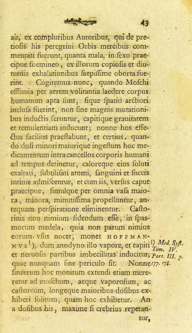 I aif, ex compluribus Autoribus, qui de pre- tiofis his peregrini Orbis mercibus com- mentati fuerunt, quanta mala, in jfexu prae- cipue foemineo, ex illorum copibfis et diu- ' turiiis exhalationibus laepiilime oborta fue- rim. Cogitemus nunc, quando Mofchi effluuia per aerem volitantia laedere corpus humanum apta funt, fique ipatio arftiori inclula fuerint, non fine magnis mutationi- bus indubiis feruntur, capitique grauitatem et temulentiam inducunt; nonne hos effe- flus facilius praefiabunt, et certius, quan- do dofi minori maiorique ingeftum hoc me- dicamentum intra cancellos corporis humani ad tempus detinetur, caloreque eius ibluti exaltati, fubtiliiati atomi, fanguini et fuccis intime admifirentur, et cum iis, verfus caput praecipue, fimulque per omnia vafa maio- ra , minora, minutiffima propelluntur, an- tequam perfpiratione eliminentur. Cafto- rinis non nimium fidendum efle, in ipas- morum medela, quia non parum nimius eorum, vfiis nocet, monet hoffman- N V s ^), dum anodyno illo vapore, et et neruofis partibus imbecillitas inducitur, ///'^^ quae nunquam fine periculo fit. Nonne77- fincerum hoc monitum extendi etiam mere- retur ad mofchum, aeque vaporofum, ac cafioreum, longeque maioribus dofibus ex- hiberi folitum, quam hoc exhibetur. An a dofibus his, maxime fi crebrius repetan- tur,