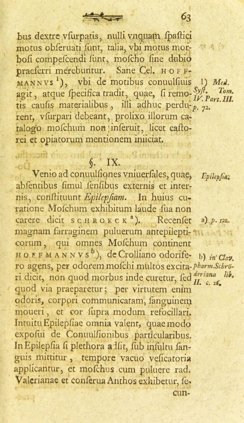 biis dextre vfurpatisj nullivnqpam Ipaftici motus obferuati funt, talia, vbi motus mor- bofi compefcendi Hmt, mofcho fine dubio praeferri merebuntur. Sane Cei. h o f f- MANNVS ‘), vbi de motibus conuulfiuis i) Med. agit, atque fpecifica tradit, quae, ^ tis caufis materialibus , illi adhuc perdu-jj. renr, vfurpari debeant, prolixo illorum ca- talogo mofchum non jinferuit, licet caflo- rei et opiatorum mentionem iniiciat. ; §. • IX. Venio ad conuulfiqnes vniuerfales, quae, EpiUpfax abfentibus fimul fenfibus externis et inter- nis, QoniWmwm Epilepfiam. In huius cu- ratione Mofchum exhibitum laude fua non carere dicit schroeck*). Recenfet a) />. «g. magnam farraginem puluerum antepiiepti- - eorum, qui omnes Mofchum continent HOFFMANNVs^), dc Crolliano odorife- h) in'Clav. ro agens, per odorem mofchi multos excita- ri dicit, non quod morbus inde curetur, fed J . ^ . /i. c. atf; quod via praeparetur; per virtutem enim odoris, corpori communicatam, fanguinenj moLieri, ct cor fupra modum refocillari. Intuitu Epilepfiae omnia valent, quae modo expofui de Connulfionibus particularibus. InEpiiepfia fi plethora a^fit, fub infultu fan- guis mittitur , tempore vacuo veficatoria applicantur, et mofchus cum puluere rad. Valerianae et conferua Anthos exhibetur, fe- cim-