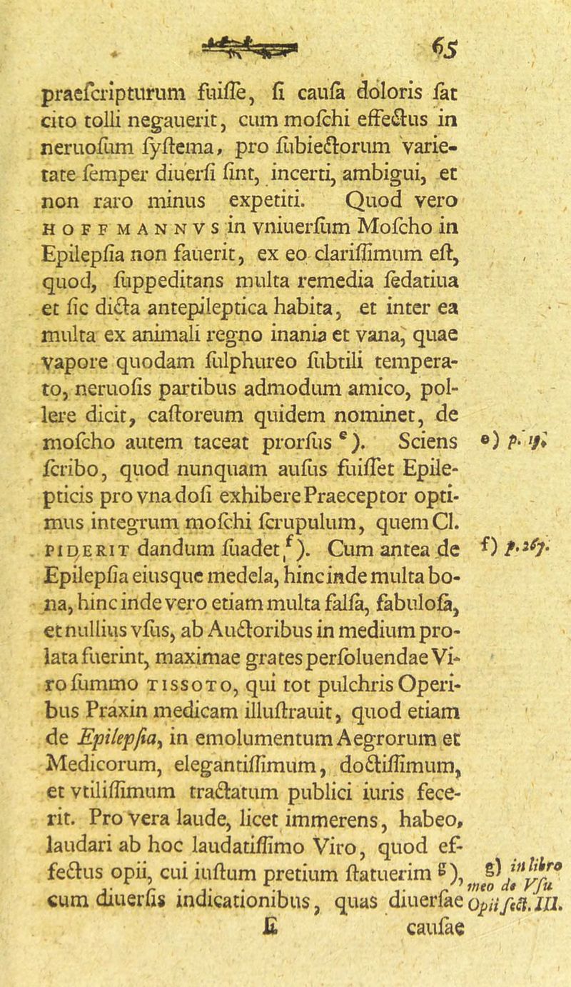 praefcripturum fuiffe, fi caufa doloris iat cito tolli negauerit, cum moichi effectus in neruofum fyficma, pro fiibiedtorum varie- tate femper diuerfi fint, incerti, ambigui, et non raro minus expetiti. Quod vero H o F F M A N N V s in vniuerfi.im Mofcho in Epilepfia non fauerit, ex eo clariflimum eft, , quod, flippeditans multa remedia iedatiua et fic di^a antepileptica habita, et inter ea multa ex animali regno inania et vana, quae vapore quodam fiilphureo fiibtili tempera- to, neruofis partibus admodum amico, pol- lei’e dicit, caftoreum quidem nominet, de mofcho autem taceat prorfiis®). Sciens ®)/>• 7» fcribo, qiiod nunquam aufiis fuifiet Epile- pticis provnadofi exhibere Praeceptor opti- mus integrum mofchi fcrupulum, quemCl. p 14 E RIT dandum fiiadet f ). Cum antea de Epilepfia eiusquc medela, hincinde multa bo- na, hinc inde vero etiam multa falfa, fabulofa, et nullius vfiis, ab Au£loribus in medium pro- lata fuerint, maximae gratesperfbluendae Vi- ro fummo TissoTo, qui tot pulchris Operi- bus Praxin medicam illuftrauit, quod etiam de Epilepfia^ in emolumentum Aegrorum et Medicorum, elegantifiimum, do6liiIimum, et vtiliflimum tradatum publici iuris fece- rit. Pro vera laude, licet immerens, habeo, laudari ab hoc laudatifiimo Viro, quod ef- ferus opii, cui iuftum pretium ftatuerim cum diuerfis indicationibus, quas diuerfaeo^;Vye^j.//i. £ caufae