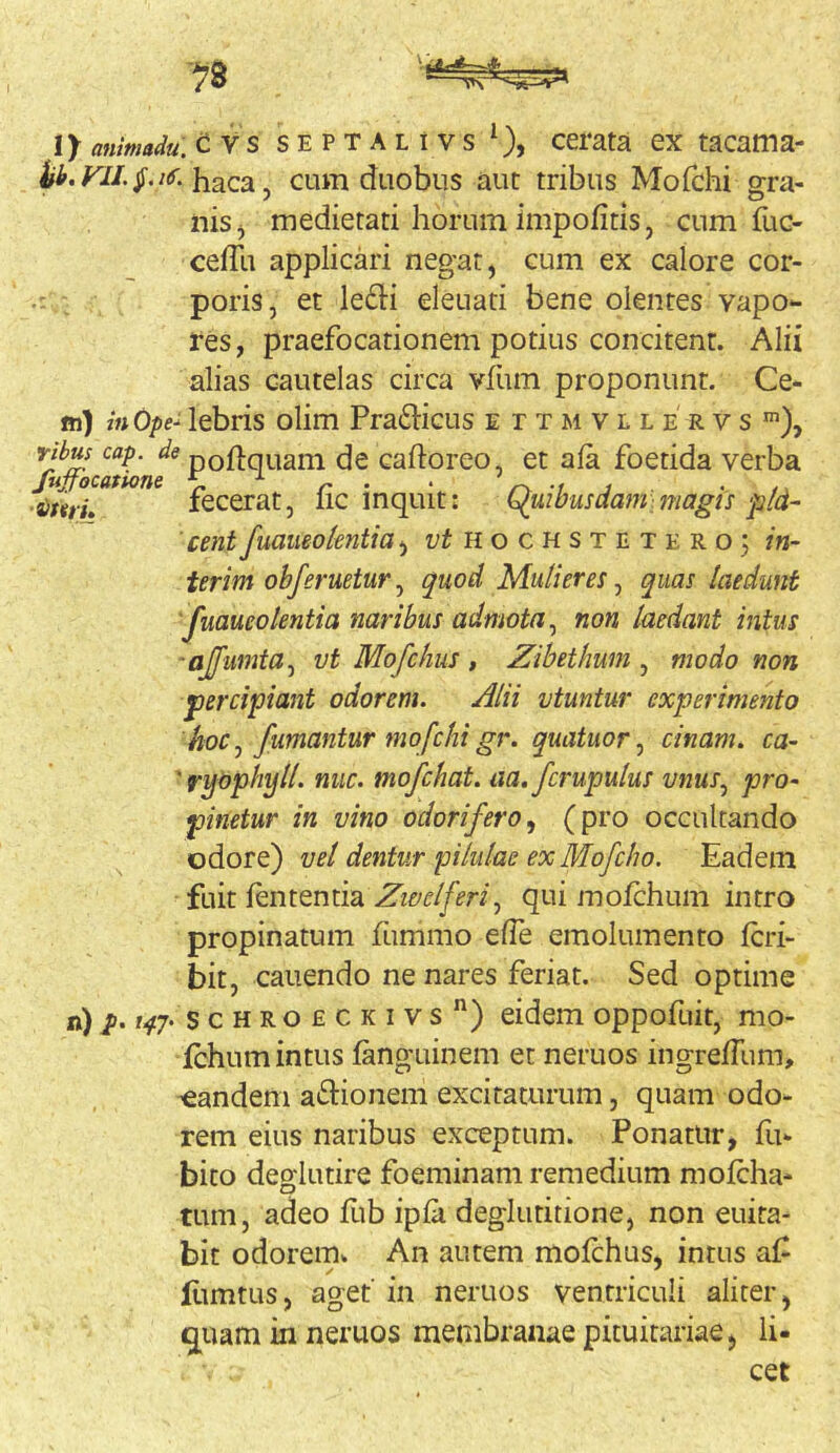 ■?8 I) animaJu. CVS SEPTALtvs*), cerata ex tacama- ii.Kf/.jT.iif. haca, cum duobus aut tribus Moichi sra- ^ . . i ® niSj medietati horum impofitis, cum fuc- cefTu applicari negat, cum ex calore cor- poris, et ledi eleuati bene olentes vapo- res, praefocationem potius concitent. Alii alias cautelas circa vliim proponunt. Ce- fn) in Ope- lebris olim Pradicus e r t m v l l e r v s ribus cap. de poftquam de caftoreo, et ala foetida verba fujfocatwne ^ ^ ^ -i j - n a)mi. fecerat, iic inquit: haluibusdani]magis pId- 'cent fuamolentia^ ii o c H s t n x e r o; in- ierim obferuetur^ quod Mulieres ^ quas laedunt 'juaueotentia naribus admota ^ non laedant intus ajfumta^ vt Mofchus, Zibethum , modo non percipiant odorem. Alii vtuntur experimento hoc j fumantur mofchi gr. quatuor, cinam. ca- 'ryopbyll. nuc. mofchat. aa.fcrupulus vnus^ pro- pinetur in vino odorifero^ (pi’o occultando odore) vel dentur pilulae ex Mofcho. Eadem fuit lententia qui molchum intro propinatum fiimmo elTe emolumento Icri- bit, canendo ne nares feriat. Sed optime n) t47> scHROECKivs”) eidem oppofuir, mo- fchum intus languinem et neruos ingrelTum, eandem adionem excitaturum, quam odo- rem eius naribus exceptum. Ponatur, fu- bito deglutire foeminam remedium molcha- tum, adeo Eib ipla deglutitione, non euira- bit odorem» An autem molchus, intus af liimtus, aget' in neruos ventriculi aliter, q^uam in neruos membranae pituitariae, li- cet
