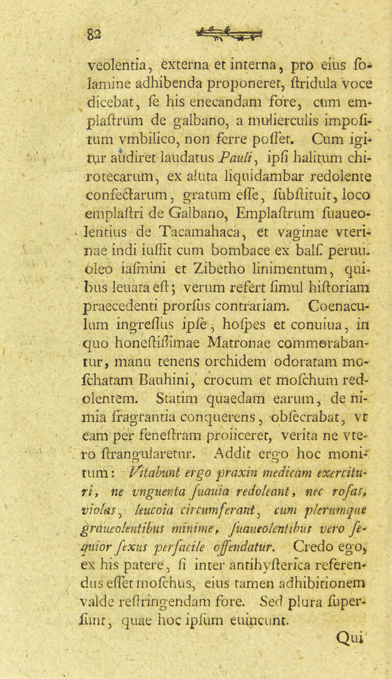 veolentia^ externa et interna, pro eius fb- lamine adhibenda proponerer, ftridiila voce dicebat, fe his enecandam fore, cum em- plaftrum de galbano, a mulierculis impofi- tum vmbilico, non ferre polfer. Cum igi- txir audiret laudatus Pauli ^ ipfi halitum chi- rotecarum, ex aluta liquidambar redolente confectarum, gratum efle, fitbflituit, loco emplaftri de Galbano, Emplaftrum fuaueo- ' lentius de Tacamahaca, et vaginae vteri- nae indi iufiit cum bombace ex balf peruu. oleo ialrnini et Zibetho linimentum, qui- bus leuata ed; verum refert iimul hiftoriam praecedenti prorlus contrariam. Coenacu- lum ingredlis iple, holpes et conuiua, in quo honediilimae Matronae commoraban- tur, manu tenens orchidem odoratam mo- fchatam Bauhini, crocum et mofchum red- olentem. Scatim quaedam earum, de ni- mia fragrantia conquerens, oblecrabat, vt eam per fenedram proiiceret, verita ne vte- ro dranofularetnr. Addit ergo hoc moni- tum: Imitabunt ergo praxin medicam exercitia ri, ne vnguenta fuaiiia redoleant, nec rofas, violas^ leucoia circum ferant ^ cum plerumque graueolentibui minime, fiiaueoleniihus vero fe- quior ftxiis perfacile ojjendatur. Credo egOj ex his parere, d inter antihyderica referen- dus edet mofchus, eius tamen adhibitionem valde redringendam fore. Sed plura fuper- funr, quae hoc ipfum euipcunc. Qui