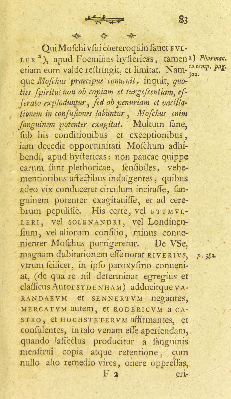 QuiMofchi yfiii cbeteroquin fauet fvl- LER^), apud Foeminas hyftericaSj tamQn^) P^armac. etiam eum vaJde reftrinoir et limitat. que Mofchiis praecipue conucnit, inquit, quo- ties fpiritus non ob copiam et turgefcentiam^ ef- ferato explodunMr ^ fed ob penuriam et vacilla- tionem in confufiones labimtur , Mofchus enim fangiiinem potenter exagitat. Multum fane, fub his conditionibus et exceptionibus, iam decedit opportunitati Mofchum adhi- bendi, apud hyilericas: non paucae quippe earum funt plethoricae, fenfibiles, vehe- mentioribus afFedlibus indulgentes, quibus adeo vix conduceret circulum incitafTe, fan- guinem potenter exagitauifle, et ad cere- brum pepulilTe. His certe, vel ettmvl- LERi, vel soLENANDRi, vel Londincn- hum, vel aliorum confilio, minus conue- nienter Mofchus porrigeretur. De VSe, magnam dubitationem elTenotat rive rivs, p. vtrum fcilicet, in ipfb parox'yfiiio conueni- at, (de qua re nil determinat egregius ec clafficusAutorsydenham) adducitqueva- RANDAEVM Ct SENNERTVM nCgantCS, MERCATVM aUtCm, Ct RODERICVM a CA- STRO, et HocHSTET-ERVM affirmantes, et confulentes, in talo venam effie aperiendam, quando faffG61us producitur a laqguinis menfcrui copia atque retentione, cum nullo alio remedio vires, onere oppreffiis, F a eri-