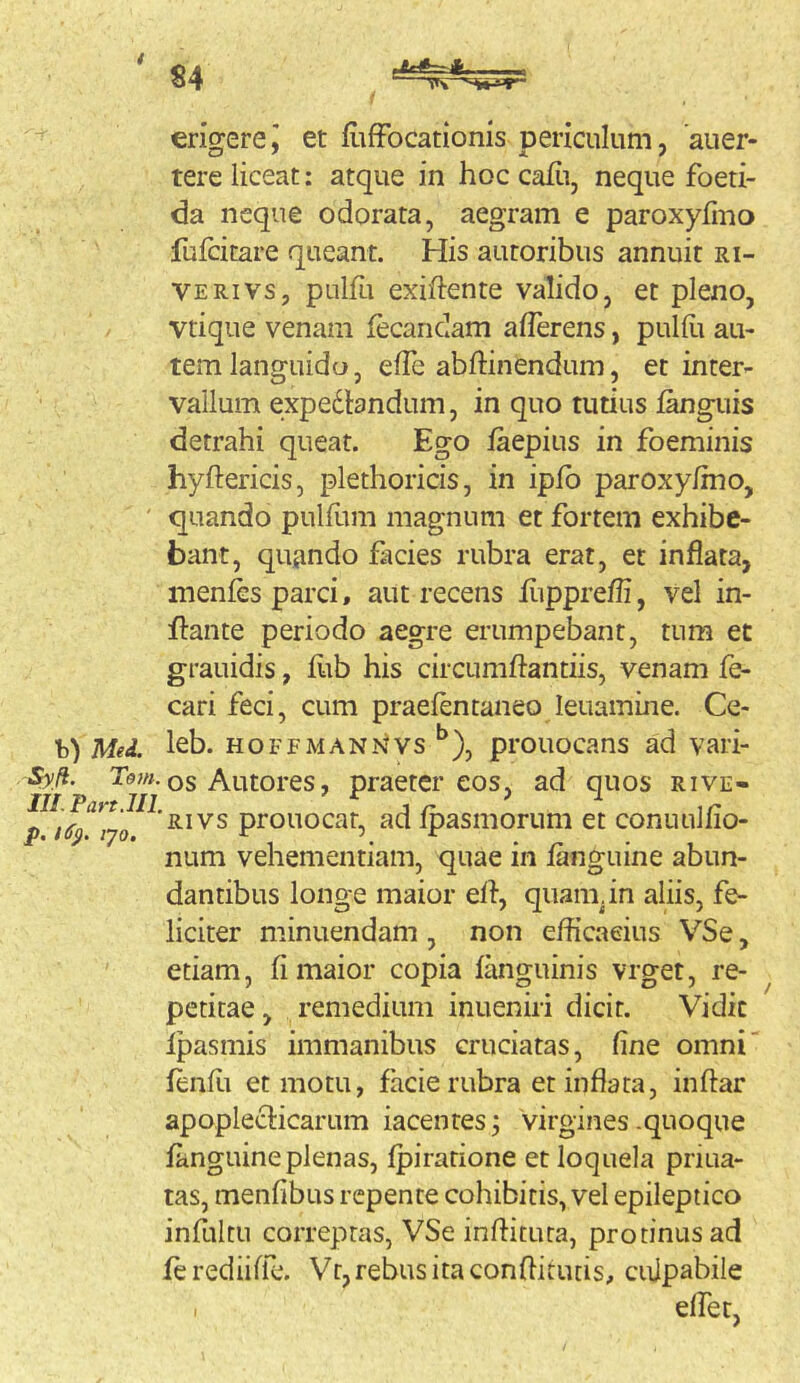 erio^erej et fiiffocationis Dericulum, aiier- tere liceat: atque in hoc cafii, neque foeti- da neque odorata, aegram e paroxyfino fufcitare queant. His autoribus annuit ri- ve rivs, pulfi exiftente valido, et pleno, vtique venam iecandam afferens, pulfli au- tem languido, effc abftinendum, et inter- vallum expedlandum, in quo tutius languis detrahi queat. Ego faepius in foeminis hyftericis, plethoricis, in ipfb paroxy/mo, ' quando pulflim magnum et fortem exhibe- bant, quando facies rubra erat, et inflata, inenfGs parci, aut recens fiippreffi, vel in- flante periodo aegre erumpebant, tum et grauidis, flib his circumflantiis, venam fe- cari feci, cum praefentaneo leuamme. Ce- b) Med. leb. HOFFMAN-Nlvs ^), prouocans ad vari- •Sy/f. os Autores, praeter eos, ad quos rive- IH.Pan.lIL f jr ir p 16^ lyo S.IVS prouocat, ad Ipasmorum et conuuliio- num vehementiam, quae in fanguine abun- dantibus longe maior efl, quam.in aliis, fe- liciter minuendam , non efficacius VSe, etiam, fi maior copia fanguinis vrget, re- petitae, remedium inueniri dicit. Vidit Ipasmis immanibus cruciatas, fine omni' fenffi et motu, facie rubra et inflata, inflar apopleclicarum iacentesvirgines .quoque fanguine plenas, fpiratione et loquela priua- tas, menfibus repente cohibitis, vel epileptico infultu correptas, VSe inflitura, protinus ad ferediifle. Vr, rebus ita conflitiuis, culpabile effer,