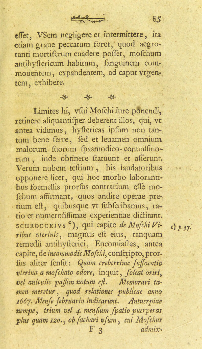 BS en*etj VSem negligere et intermittere, ita etiam graue peccatum foret,‘quod aegro- tanti mortiferum euadere pofTet, moichum antihyftericum habitum, fanguinem com- monentem , expandentem, ad caput vrgen- tem, exhibere. Limites hi, vfui' Moichi iure p6nendi, retinere aliquantifper deberent illos, qui, vt antea vidimus, hyftericas ipflim non tan- tum bene ferre, led et leuamen omnium malorum, fiiorum Ipasmodico-conuulfiuo- rum , inde obtinere ftatuunt et afferunt. Verum nubem teftium , his laudatoribus opponere licet, qui hoc morbo laboranti- bus foemellis prorfiis contrarium effe mo- fchum affii’mant, quos andire operae pre- tium eft, quibusque vt flibfcribamus, ra- tio et numerofiflimae experientiae diftitant. scHROECKivs ^), qui capite de Mofchi Vi- ribus vterinis^ magnus efl eius, tanquam remedii antihyfterici, Encomiaflos, antea capite, de incommodis Mofchi^ conferipto, pror- fus aliter fenfit: ^iiam creberrime fiiffocatio vterina a mofchato odore, inquit, foteai oriri, vel aniculis fajfim notum ejl. Memorari ta- men meretur, quod relationes publicae anno l66y. Menfe februario indicarunt. Antuerpiae nempe, trium vel p. menftum /patiopuerperas plus quam 120., ob fachari vfum, cui Mofchus F 3 admix-