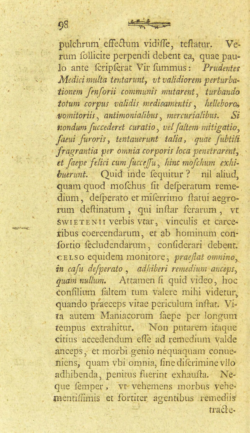 pulchrum’ efFe^lum vidilTe, teflatur. Ve- rum follicite perpendi debent ea, quae pau- lo ante Icripierat Vir iiimmus: Prudentes Medici multa tentarunt^ vt validiorem perturba- tionem fenforii communis mutarent^ turbando tofum corpus validis medicamentis ^ hellebora, vomitoriis^ antirnonialibus^ mercurialibus. Si fiondum fuccederet curatio, velfaltem mitigatio^ faeui furoris, tentauerunt talia, quae fubtili fragrantia per omnia corporis loca penetrarent^ et faepe felici cum fuccefu^ hinc mofchum exhi- buerunt. Quid inde fequitur ? nil aliud, quam quod mofchus fit defperatum reme- , dium, defperato et miferrimo flatui aegro- rum deflinatum , qui inflar ferarum , vt swiETENti verbis vtar, vinculis et carce- ribus coercendarum, et ab hominum con- Ibrtio fecludendarum, confiderari debent. CELSO equidem monitore, praefat omnino,^ in cafu defperato , adhiberi remedium anceps^ quamnultum. Attamen fi quid video, hoc confilium faltem tum valere mihi videtur, quando praeceps vitae periculum inflat. Vi- ta autem Maniacorum faepe per longum tempus extrahitur. Non putarem itaque citius accedendum efie ad remedium valde anceps, et morbi genio nequaquam conue- niens, quam vbi omnia, finedifcriminevllo adhibenda, penitus fuerint exhauila. Ne- que femper, vt vehemens morbus vehe- mentifiimis et fortiter agentibus remediis traid:e-