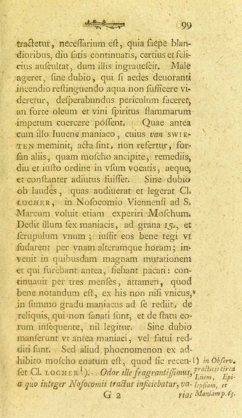 tractetur, neceniiriiim eft, quia fliepe blau- dioribus,diuj[aDscontinuatis,certiusetfeii- cius aulcultat, dum illis ingraiiefeir* Male agerer, fine dubio, qui fi aedes deuoranti incendio reftinguendo aqua non fufficere vi- deretur, delperabundus periculum faceret, an forte oleum et vini fpiritus flammarum impetum coercere poffent. Quae antea cum illo luLieng maniaco , cuius van swie^ TEN meminit, affla fint, non refertur j for- fdii aliis, quam mofcho ancipite j remediis, diu et inflo ordine in vfum vocatis, aequOj et conflanter adiutus fuiflen Sine dubio ob laudes, quas audiuerat et legerat CL iiocHF.R, in Nofocomio Vienrienfi ad S* Marcum voluit etiam experiri Mofchumk Dedit illum fex maniacis, ad grana i5i, et ' icrupulum vnum ; iuflit eos bene tegi vt fudarent per vnam alteramque horam; in- venit in quibusdam magnam mutationem et qui furebant antea, flebant pacati: con- tinuauit per tres menfes, attamen, quod bene notandum efl, ex his non nifi vnicus,* in fummo gradu maniacus ad fe rediit> de reliquis, qui>non lanati funt, et de flatu eo- rum infequente, nil legitur. Sine dubio inanierunt vt antea maniaci, vel flitui red- diti funt. Sed aliud phoenomenon ex ad- hibito mofcho enatum efl, quod fle recen-l) mOhferv, fet Cl. L o c H £ R ^). • Odor illi: f'-agranti[fimus ^ ^Ept a quo integer Nofocomii traStus injiciebatur, va- kpfmm, et G 2 riilS Maniamp.