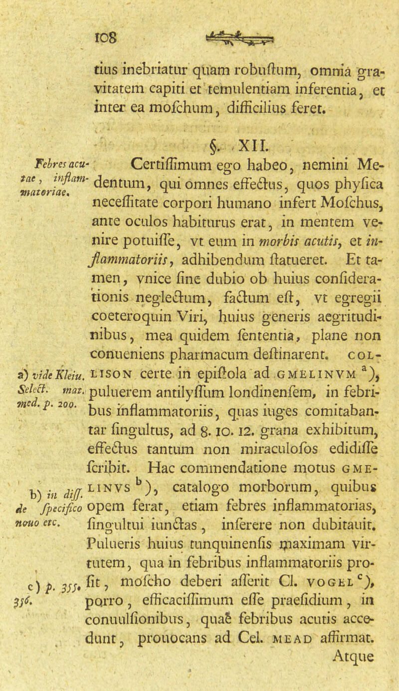 tius inebriatur quam robuftum, omrria gra- vitatem capiti et temulentiam inferentia, et inter ea moichum, difficilius feret. §. .XII. Fehresacu' Certiffimum ego habco, nemini Me- qui omnes effedfus, quos neceffitate corpori humano infert Mofchus, ante oculos habiturus erat, in mentem ve- nire potuiffie, vt eum in morbis acutis, et in~ Jiammatoriis, adhibendum ftatueret. Et ta- men , vnice fine dubio ob huius confidera- 'tionis negledium, fadtum efi:, vt egregii coeteroquin Viri, huius generis aegritudi- nibus, mea quidem lententia, plane non conueniens pharmacum deftinarent. col- s^viUeKlein. LisoN certe in epifiola ad gmelinvm ^), SeM. mat. puluerem antilylTum londinenfem, in febri- me.p.ioo. inflammatoriis, quas iuges comitaban- tar fingultus, ad 8- lO. I2. grana exhibitum, effedius tantum non miraculofbs edidiile fcribit. Hac commendatione motus gme- ,. . j./r LiNVS catalogo morborum, quibus de Specifico opem ferat, etiam febres inflammatorias, n»uo etc. fino ultui iundias , inlerere non dubitauit. Pulueris huius tunquinenfis ijnaximam vir- tutem , qua in febribus inflammatoriis pro- c)i>. mofcho deberi aflerit Cl. vogel*^), porro , efficaciffimum efle praefidium , in conuulfionibiTS, quaS febribus acutis acce- dunt, prouocans ad Cei. me ad affirmat. Atque