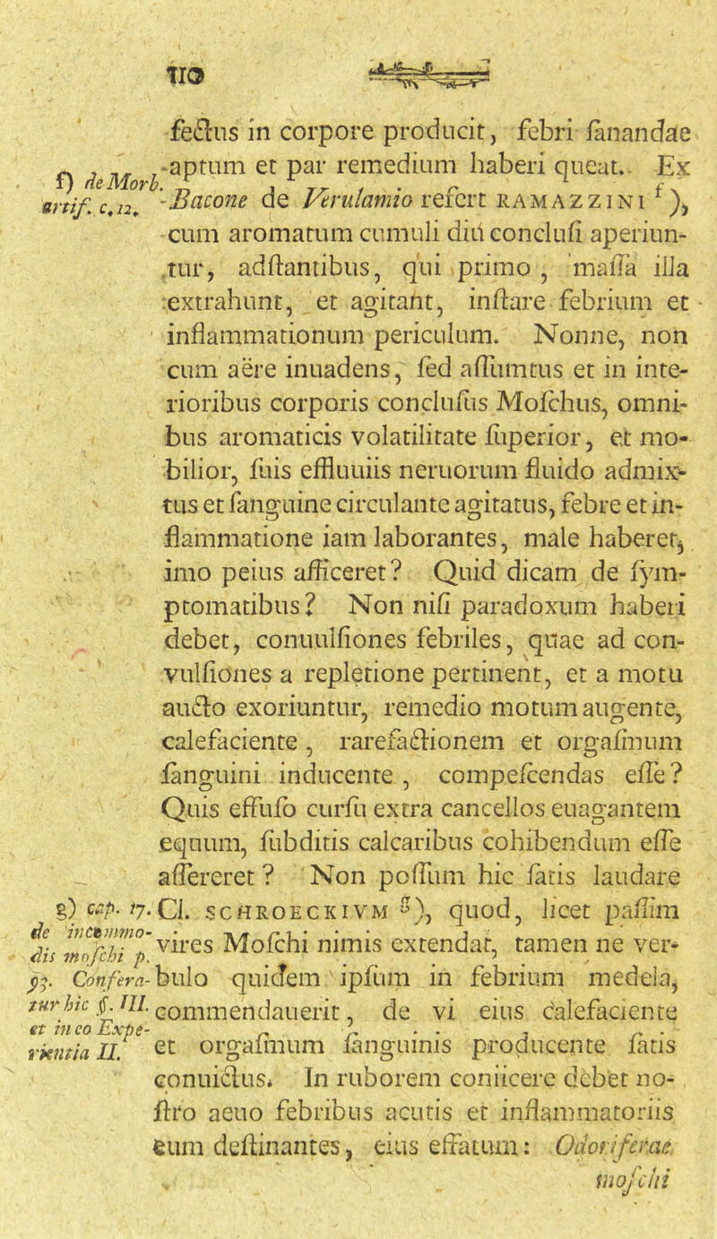 ferius in corpore producit, febri lanandae ^ -aptum et par remedium haberi queat.. -Ex f) AeMorh. ^ j ^ fx anif. c, 72, -Bacone de l/trulamio rercrt ra m 7\ z z i n i cum aromatum cumuli diuconclufi aperiun- ,tur, adftaniibus, qiii primo , 'mada ilia •.extrahunt, et agitant, inftare febrium et inflammationum periculum. Nonne, non cum aere inuadens, fed afllimtus et in inte- rioribus corporis conclufus Molchus, omni- bus aromaticis volatilirate fliperior, et mo- bilior, luis effluLiiis nemorum fluido admix- tus et fanguine circulante agitatus, febre et in- flammatione iam laborantes, male haberer^ imo peius afficeret? Quid dicam de fym- ptomatibus? Non nili paradoxum haberi debet, conuulfiones febriles, qnae ad con- vulfiones a repletione pertinent, et a motu au£lo exoriuntur, remedio motum augente, calefaciente, rarefaflionem et orgalinum languini inducente, compelcendas elTe? Quis effulb curfu extra cancellos euagantem equum, fubditis calcaribus cohibendum efle aflereret ? Non poffiim hic latis laudare %) c.ip. tj.CL scHROECKiVM ^), quod, licet pallim Ae ivctjnmo- vires Molchi nimis extendat, tamen ne ver- Ais mofcht p. Confera-hi\\o quicTcm iplum in febrium medela, f commendati erit, de vi eius dalefaciente €t 7H CO ExtiC* ‘ • • rkmialL orgaliiium languinis producente fatis conuiclus» In ruborem coniicerc debet no- llro aeuo febribus acutis er inflammatoriis eum deflinantes, eius effatum; Odoriferae. iuofclii