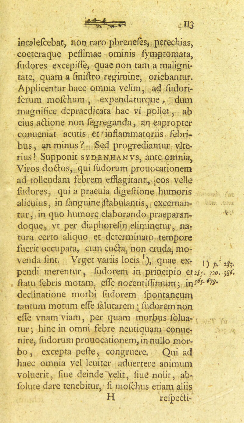 incalefcebaf) non raro phrenefes, petechias, coeteraque peffimae ominis fymptomata, ' fudores excepi/Te, quae non tam a maligni- tate, quam a finiftro regimine, oriebantur. Applicentur haec omnia velim, ad flidori- ferum mofchum , expendaturq.ue, dum magnifice depraedicata hac vi pollet, ab eius adione non fegreganda, an eapropter conueniat acutis et'inflammatoriis febri- - bus, an minus ?. Sed progrediamur vlte- rius! Supponit syden.hamvs, ante omnia, Viros dotfos,. qui fitdorum prouocationem ad tollendam febrem efflagitant, [eos velle fudores, qui a praeuia digeftione humoris alicuius, in fanguineiftabulantis, excernan- tur, in quo humore elaborando praeparan- ^ doque, vt per diaphorefin eliminetur ^ na- tura certo aliquo et determinato .tempore fuerit occupata, cum cu^fa, non cruda, mo- venda fint. Vrget variis locis *), quae ex- pendi merentur, fudorem in principio et2^j. po, 0, flatu febris motam, effle nocentiffimpm^ declinatione morbi ffldorem fpontaneum tantum motum effle falutarem;;^fiidoremnon effle vnam viam, per quam morbps fblua- • , tur; hinc in omni febre neutiquam conue- nire, fiidorum prouocationem, in nullo mor- bo , excepta pefle, congruere. Qui ad haec omnia vel leuiter aduertere animum voluerit, fiue deinde'velit, fiut* nolit, ab- folute dare tenebitur, fi mofchus etiam aliis H relpedi-